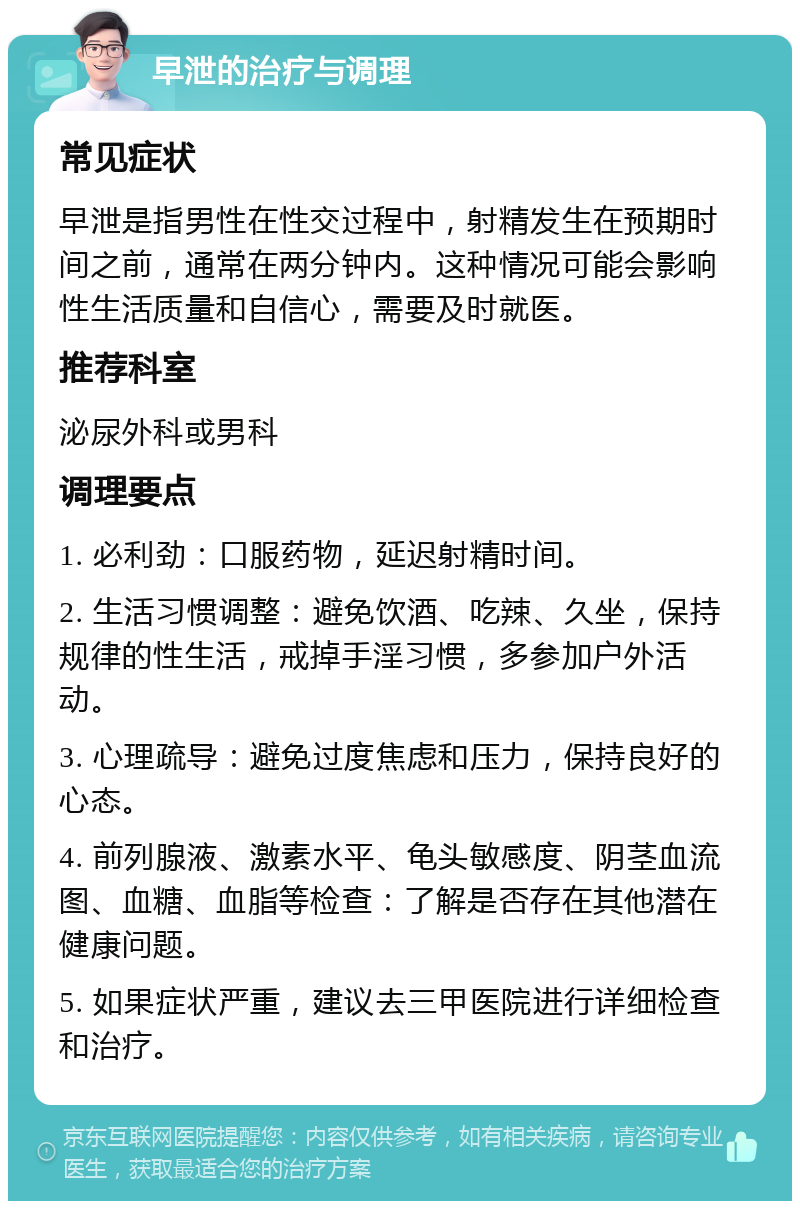 早泄的治疗与调理 常见症状 早泄是指男性在性交过程中，射精发生在预期时间之前，通常在两分钟内。这种情况可能会影响性生活质量和自信心，需要及时就医。 推荐科室 泌尿外科或男科 调理要点 1. 必利劲：口服药物，延迟射精时间。 2. 生活习惯调整：避免饮酒、吃辣、久坐，保持规律的性生活，戒掉手淫习惯，多参加户外活动。 3. 心理疏导：避免过度焦虑和压力，保持良好的心态。 4. 前列腺液、激素水平、龟头敏感度、阴茎血流图、血糖、血脂等检查：了解是否存在其他潜在健康问题。 5. 如果症状严重，建议去三甲医院进行详细检查和治疗。