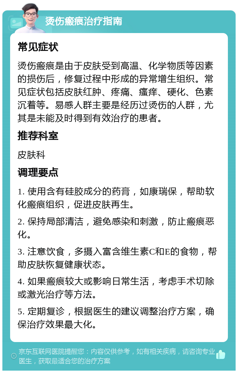 烫伤瘢痕治疗指南 常见症状 烫伤瘢痕是由于皮肤受到高温、化学物质等因素的损伤后，修复过程中形成的异常增生组织。常见症状包括皮肤红肿、疼痛、瘙痒、硬化、色素沉着等。易感人群主要是经历过烫伤的人群，尤其是未能及时得到有效治疗的患者。 推荐科室 皮肤科 调理要点 1. 使用含有硅胶成分的药膏，如康瑞保，帮助软化瘢痕组织，促进皮肤再生。 2. 保持局部清洁，避免感染和刺激，防止瘢痕恶化。 3. 注意饮食，多摄入富含维生素C和E的食物，帮助皮肤恢复健康状态。 4. 如果瘢痕较大或影响日常生活，考虑手术切除或激光治疗等方法。 5. 定期复诊，根据医生的建议调整治疗方案，确保治疗效果最大化。