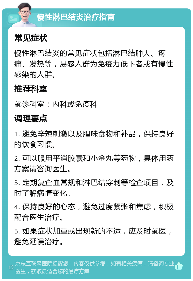 慢性淋巴结炎治疗指南 常见症状 慢性淋巴结炎的常见症状包括淋巴结肿大、疼痛、发热等，易感人群为免疫力低下者或有慢性感染的人群。 推荐科室 就诊科室：内科或免疫科 调理要点 1. 避免辛辣刺激以及腥味食物和补品，保持良好的饮食习惯。 2. 可以服用平消胶囊和小金丸等药物，具体用药方案请咨询医生。 3. 定期复查血常规和淋巴结穿刺等检查项目，及时了解病情变化。 4. 保持良好的心态，避免过度紧张和焦虑，积极配合医生治疗。 5. 如果症状加重或出现新的不适，应及时就医，避免延误治疗。