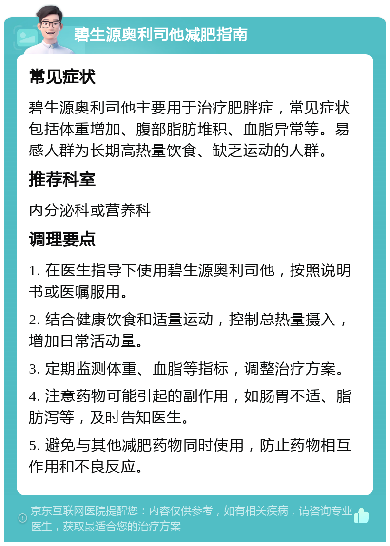 碧生源奥利司他减肥指南 常见症状 碧生源奥利司他主要用于治疗肥胖症，常见症状包括体重增加、腹部脂肪堆积、血脂异常等。易感人群为长期高热量饮食、缺乏运动的人群。 推荐科室 内分泌科或营养科 调理要点 1. 在医生指导下使用碧生源奥利司他，按照说明书或医嘱服用。 2. 结合健康饮食和适量运动，控制总热量摄入，增加日常活动量。 3. 定期监测体重、血脂等指标，调整治疗方案。 4. 注意药物可能引起的副作用，如肠胃不适、脂肪泻等，及时告知医生。 5. 避免与其他减肥药物同时使用，防止药物相互作用和不良反应。