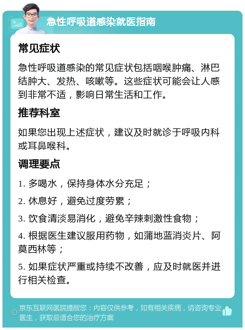 急性呼吸道感染就医指南 常见症状 急性呼吸道感染的常见症状包括咽喉肿痛、淋巴结肿大、发热、咳嗽等。这些症状可能会让人感到非常不适，影响日常生活和工作。 推荐科室 如果您出现上述症状，建议及时就诊于呼吸内科或耳鼻喉科。 调理要点 1. 多喝水，保持身体水分充足； 2. 休息好，避免过度劳累； 3. 饮食清淡易消化，避免辛辣刺激性食物； 4. 根据医生建议服用药物，如蒲地蓝消炎片、阿莫西林等； 5. 如果症状严重或持续不改善，应及时就医并进行相关检查。