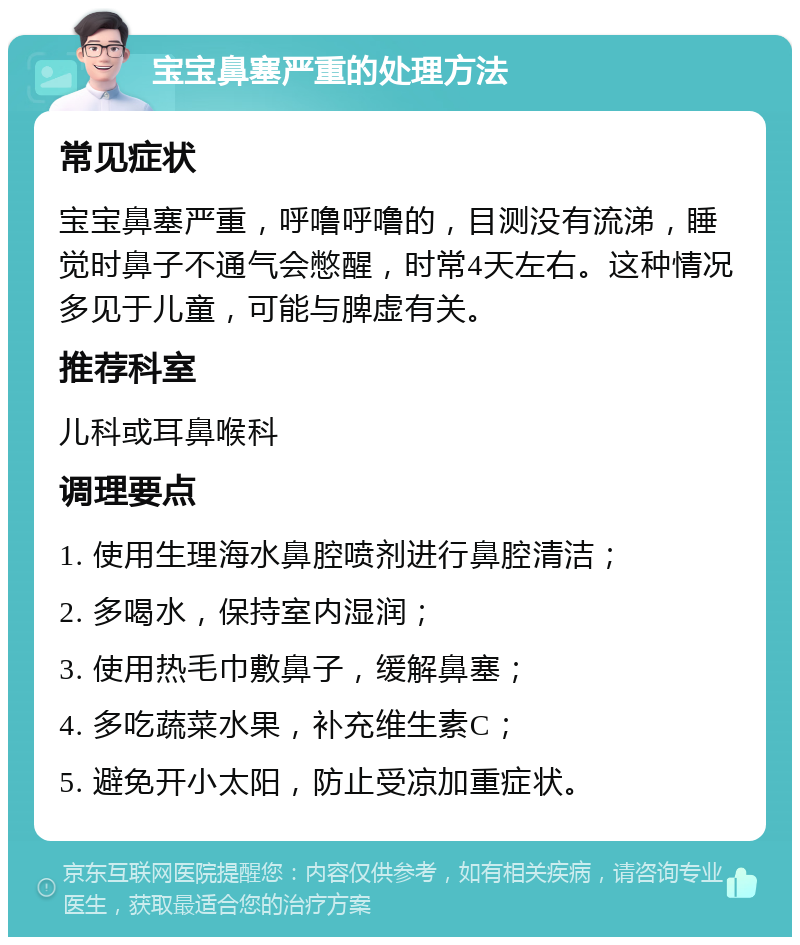 宝宝鼻塞严重的处理方法 常见症状 宝宝鼻塞严重，呼噜呼噜的，目测没有流涕，睡觉时鼻子不通气会憋醒，时常4天左右。这种情况多见于儿童，可能与脾虚有关。 推荐科室 儿科或耳鼻喉科 调理要点 1. 使用生理海水鼻腔喷剂进行鼻腔清洁； 2. 多喝水，保持室内湿润； 3. 使用热毛巾敷鼻子，缓解鼻塞； 4. 多吃蔬菜水果，补充维生素C； 5. 避免开小太阳，防止受凉加重症状。