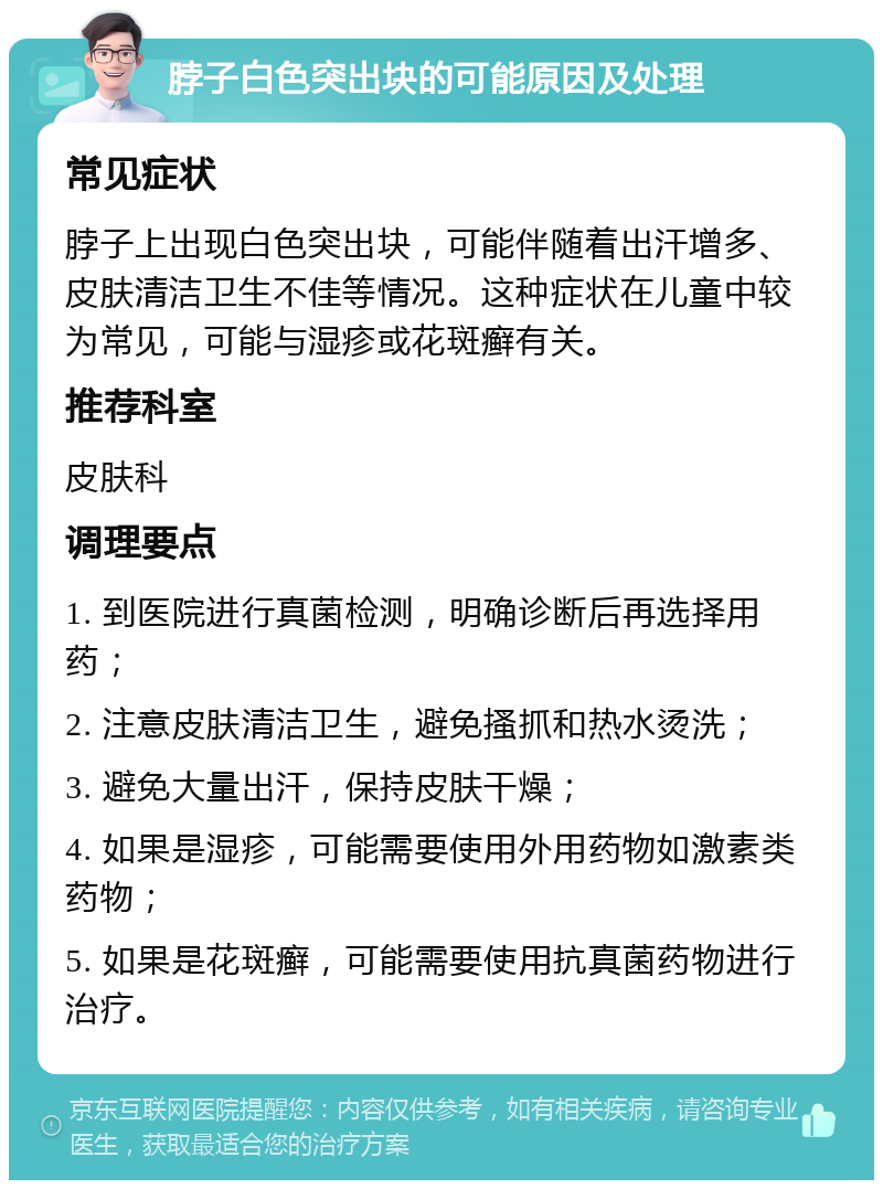 脖子白色突出块的可能原因及处理 常见症状 脖子上出现白色突出块，可能伴随着出汗增多、皮肤清洁卫生不佳等情况。这种症状在儿童中较为常见，可能与湿疹或花斑癣有关。 推荐科室 皮肤科 调理要点 1. 到医院进行真菌检测，明确诊断后再选择用药； 2. 注意皮肤清洁卫生，避免搔抓和热水烫洗； 3. 避免大量出汗，保持皮肤干燥； 4. 如果是湿疹，可能需要使用外用药物如激素类药物； 5. 如果是花斑癣，可能需要使用抗真菌药物进行治疗。