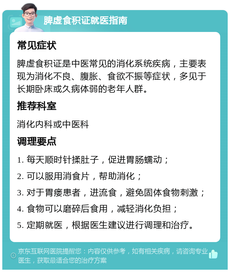 脾虚食积证就医指南 常见症状 脾虚食积证是中医常见的消化系统疾病，主要表现为消化不良、腹胀、食欲不振等症状，多见于长期卧床或久病体弱的老年人群。 推荐科室 消化内科或中医科 调理要点 1. 每天顺时针揉肚子，促进胃肠蠕动； 2. 可以服用消食片，帮助消化； 3. 对于胃瘘患者，进流食，避免固体食物刺激； 4. 食物可以磨碎后食用，减轻消化负担； 5. 定期就医，根据医生建议进行调理和治疗。