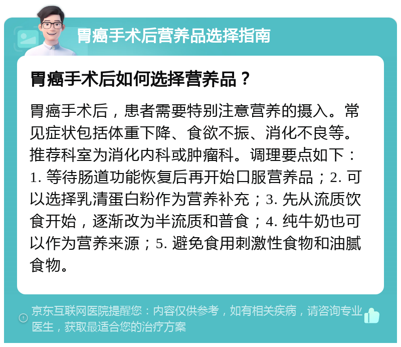 胃癌手术后营养品选择指南 胃癌手术后如何选择营养品？ 胃癌手术后，患者需要特别注意营养的摄入。常见症状包括体重下降、食欲不振、消化不良等。推荐科室为消化内科或肿瘤科。调理要点如下：1. 等待肠道功能恢复后再开始口服营养品；2. 可以选择乳清蛋白粉作为营养补充；3. 先从流质饮食开始，逐渐改为半流质和普食；4. 纯牛奶也可以作为营养来源；5. 避免食用刺激性食物和油腻食物。