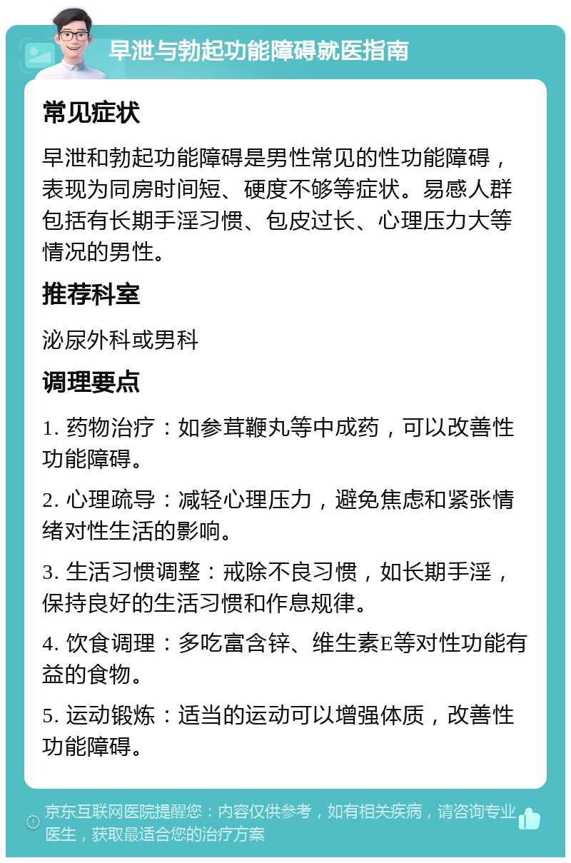 早泄与勃起功能障碍就医指南 常见症状 早泄和勃起功能障碍是男性常见的性功能障碍，表现为同房时间短、硬度不够等症状。易感人群包括有长期手淫习惯、包皮过长、心理压力大等情况的男性。 推荐科室 泌尿外科或男科 调理要点 1. 药物治疗：如参茸鞭丸等中成药，可以改善性功能障碍。 2. 心理疏导：减轻心理压力，避免焦虑和紧张情绪对性生活的影响。 3. 生活习惯调整：戒除不良习惯，如长期手淫，保持良好的生活习惯和作息规律。 4. 饮食调理：多吃富含锌、维生素E等对性功能有益的食物。 5. 运动锻炼：适当的运动可以增强体质，改善性功能障碍。