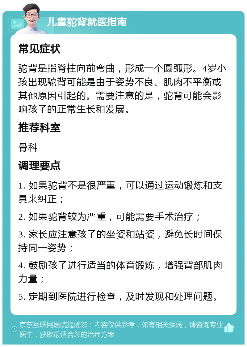 儿童驼背就医指南 常见症状 驼背是指脊柱向前弯曲，形成一个圆弧形。4岁小孩出现驼背可能是由于姿势不良、肌肉不平衡或其他原因引起的。需要注意的是，驼背可能会影响孩子的正常生长和发展。 推荐科室 骨科 调理要点 1. 如果驼背不是很严重，可以通过运动锻炼和支具来纠正； 2. 如果驼背较为严重，可能需要手术治疗； 3. 家长应注意孩子的坐姿和站姿，避免长时间保持同一姿势； 4. 鼓励孩子进行适当的体育锻炼，增强背部肌肉力量； 5. 定期到医院进行检查，及时发现和处理问题。