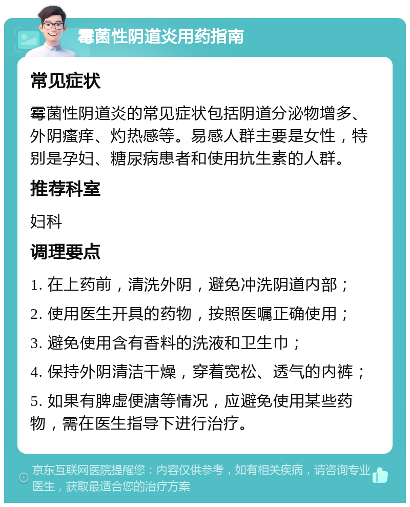 霉菌性阴道炎用药指南 常见症状 霉菌性阴道炎的常见症状包括阴道分泌物增多、外阴瘙痒、灼热感等。易感人群主要是女性，特别是孕妇、糖尿病患者和使用抗生素的人群。 推荐科室 妇科 调理要点 1. 在上药前，清洗外阴，避免冲洗阴道内部； 2. 使用医生开具的药物，按照医嘱正确使用； 3. 避免使用含有香料的洗液和卫生巾； 4. 保持外阴清洁干燥，穿着宽松、透气的内裤； 5. 如果有脾虚便溏等情况，应避免使用某些药物，需在医生指导下进行治疗。