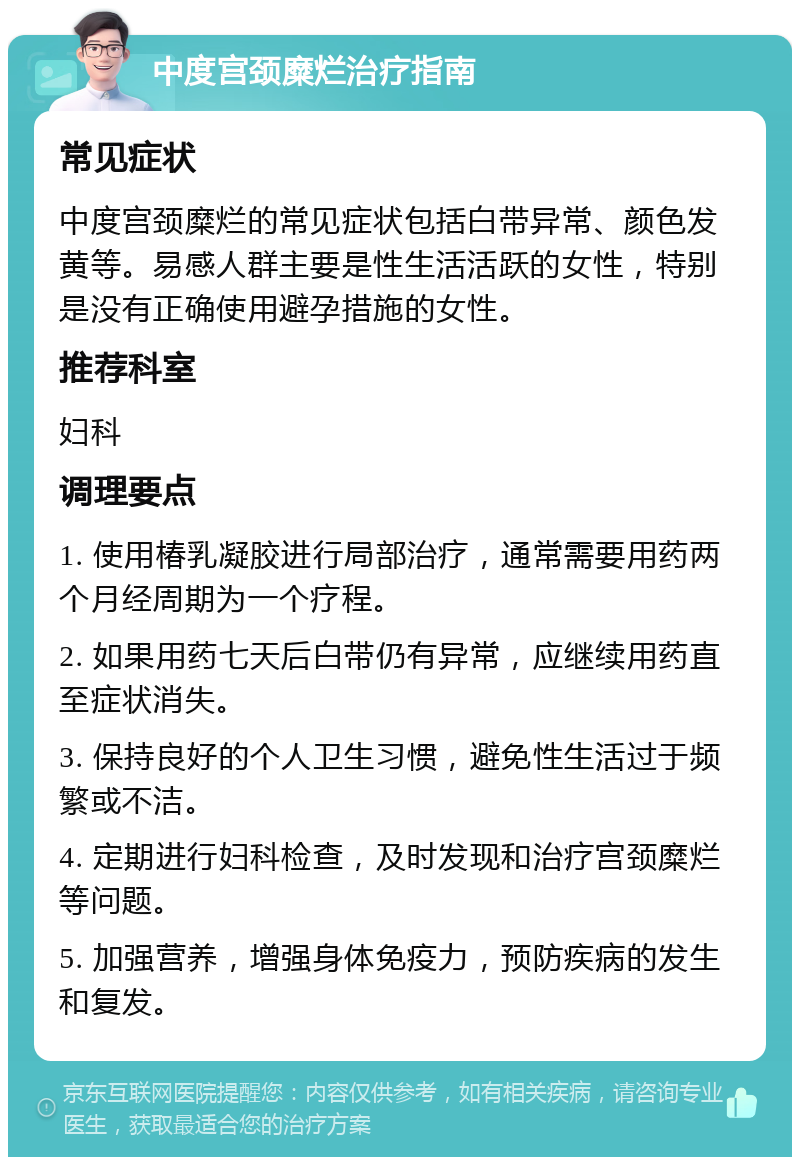 中度宫颈糜烂治疗指南 常见症状 中度宫颈糜烂的常见症状包括白带异常、颜色发黄等。易感人群主要是性生活活跃的女性，特别是没有正确使用避孕措施的女性。 推荐科室 妇科 调理要点 1. 使用椿乳凝胶进行局部治疗，通常需要用药两个月经周期为一个疗程。 2. 如果用药七天后白带仍有异常，应继续用药直至症状消失。 3. 保持良好的个人卫生习惯，避免性生活过于频繁或不洁。 4. 定期进行妇科检查，及时发现和治疗宫颈糜烂等问题。 5. 加强营养，增强身体免疫力，预防疾病的发生和复发。