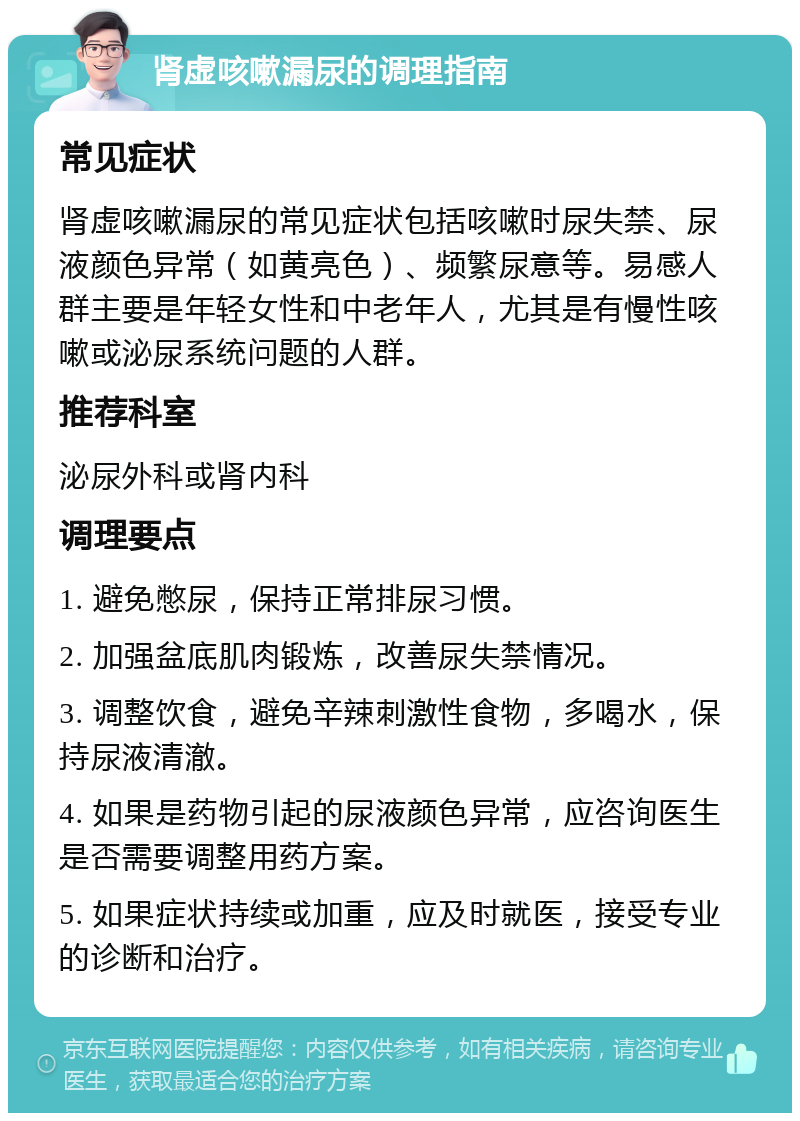 肾虚咳嗽漏尿的调理指南 常见症状 肾虚咳嗽漏尿的常见症状包括咳嗽时尿失禁、尿液颜色异常（如黄亮色）、频繁尿意等。易感人群主要是年轻女性和中老年人，尤其是有慢性咳嗽或泌尿系统问题的人群。 推荐科室 泌尿外科或肾内科 调理要点 1. 避免憋尿，保持正常排尿习惯。 2. 加强盆底肌肉锻炼，改善尿失禁情况。 3. 调整饮食，避免辛辣刺激性食物，多喝水，保持尿液清澈。 4. 如果是药物引起的尿液颜色异常，应咨询医生是否需要调整用药方案。 5. 如果症状持续或加重，应及时就医，接受专业的诊断和治疗。