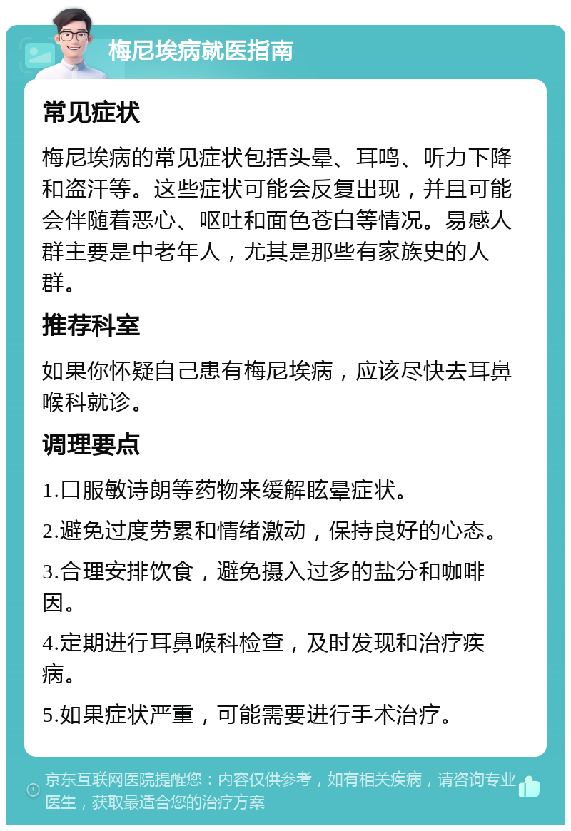 梅尼埃病就医指南 常见症状 梅尼埃病的常见症状包括头晕、耳鸣、听力下降和盗汗等。这些症状可能会反复出现，并且可能会伴随着恶心、呕吐和面色苍白等情况。易感人群主要是中老年人，尤其是那些有家族史的人群。 推荐科室 如果你怀疑自己患有梅尼埃病，应该尽快去耳鼻喉科就诊。 调理要点 1.口服敏诗朗等药物来缓解眩晕症状。 2.避免过度劳累和情绪激动，保持良好的心态。 3.合理安排饮食，避免摄入过多的盐分和咖啡因。 4.定期进行耳鼻喉科检查，及时发现和治疗疾病。 5.如果症状严重，可能需要进行手术治疗。