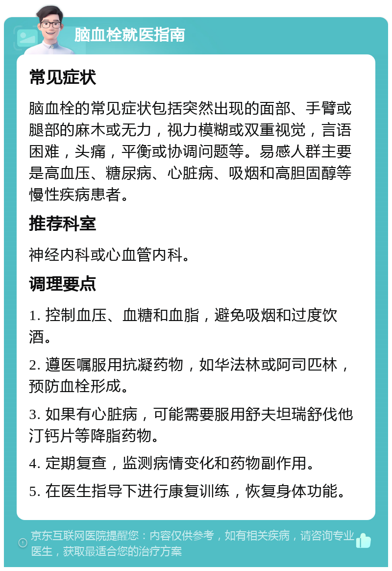 脑血栓就医指南 常见症状 脑血栓的常见症状包括突然出现的面部、手臂或腿部的麻木或无力，视力模糊或双重视觉，言语困难，头痛，平衡或协调问题等。易感人群主要是高血压、糖尿病、心脏病、吸烟和高胆固醇等慢性疾病患者。 推荐科室 神经内科或心血管内科。 调理要点 1. 控制血压、血糖和血脂，避免吸烟和过度饮酒。 2. 遵医嘱服用抗凝药物，如华法林或阿司匹林，预防血栓形成。 3. 如果有心脏病，可能需要服用舒夫坦瑞舒伐他汀钙片等降脂药物。 4. 定期复查，监测病情变化和药物副作用。 5. 在医生指导下进行康复训练，恢复身体功能。