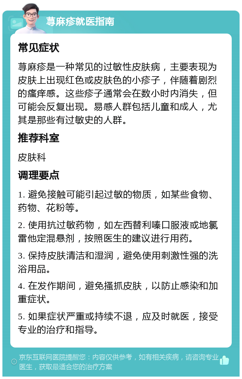 荨麻疹就医指南 常见症状 荨麻疹是一种常见的过敏性皮肤病，主要表现为皮肤上出现红色或皮肤色的小疹子，伴随着剧烈的瘙痒感。这些疹子通常会在数小时内消失，但可能会反复出现。易感人群包括儿童和成人，尤其是那些有过敏史的人群。 推荐科室 皮肤科 调理要点 1. 避免接触可能引起过敏的物质，如某些食物、药物、花粉等。 2. 使用抗过敏药物，如左西替利嗪口服液或地氯雷他定混悬剂，按照医生的建议进行用药。 3. 保持皮肤清洁和湿润，避免使用刺激性强的洗浴用品。 4. 在发作期间，避免搔抓皮肤，以防止感染和加重症状。 5. 如果症状严重或持续不退，应及时就医，接受专业的治疗和指导。