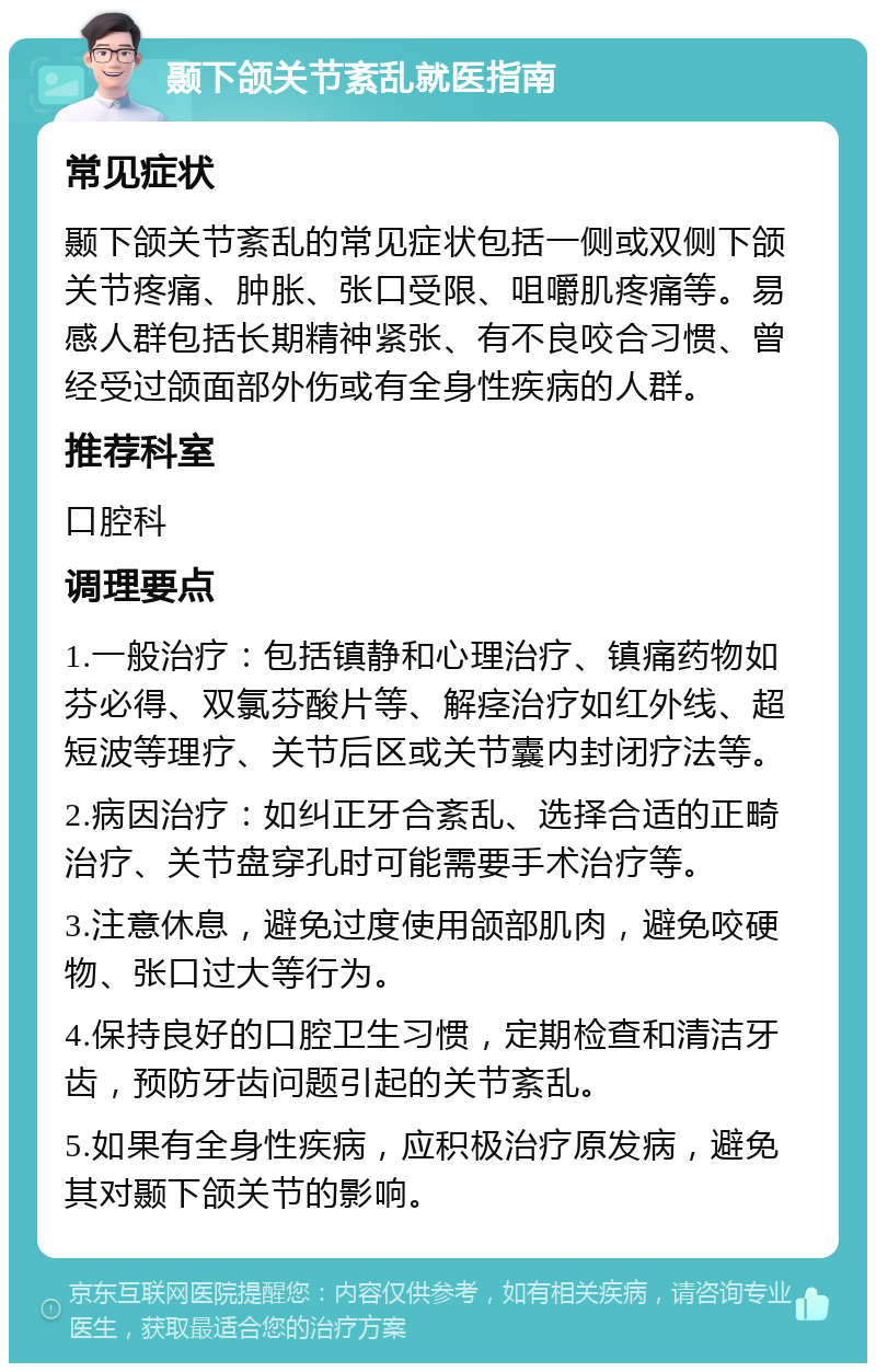 颞下颌关节紊乱就医指南 常见症状 颞下颌关节紊乱的常见症状包括一侧或双侧下颌关节疼痛、肿胀、张口受限、咀嚼肌疼痛等。易感人群包括长期精神紧张、有不良咬合习惯、曾经受过颌面部外伤或有全身性疾病的人群。 推荐科室 口腔科 调理要点 1.一般治疗：包括镇静和心理治疗、镇痛药物如芬必得、双氯芬酸片等、解痉治疗如红外线、超短波等理疗、关节后区或关节囊内封闭疗法等。 2.病因治疗：如纠正牙合紊乱、选择合适的正畸治疗、关节盘穿孔时可能需要手术治疗等。 3.注意休息，避免过度使用颌部肌肉，避免咬硬物、张口过大等行为。 4.保持良好的口腔卫生习惯，定期检查和清洁牙齿，预防牙齿问题引起的关节紊乱。 5.如果有全身性疾病，应积极治疗原发病，避免其对颞下颌关节的影响。