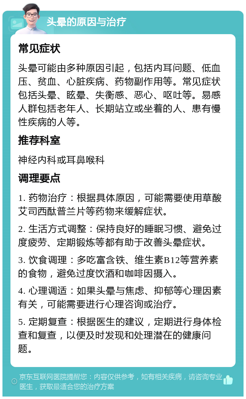 头晕的原因与治疗 常见症状 头晕可能由多种原因引起，包括内耳问题、低血压、贫血、心脏疾病、药物副作用等。常见症状包括头晕、眩晕、失衡感、恶心、呕吐等。易感人群包括老年人、长期站立或坐着的人、患有慢性疾病的人等。 推荐科室 神经内科或耳鼻喉科 调理要点 1. 药物治疗：根据具体原因，可能需要使用草酸艾司西酞普兰片等药物来缓解症状。 2. 生活方式调整：保持良好的睡眠习惯、避免过度疲劳、定期锻炼等都有助于改善头晕症状。 3. 饮食调理：多吃富含铁、维生素B12等营养素的食物，避免过度饮酒和咖啡因摄入。 4. 心理调适：如果头晕与焦虑、抑郁等心理因素有关，可能需要进行心理咨询或治疗。 5. 定期复查：根据医生的建议，定期进行身体检查和复查，以便及时发现和处理潜在的健康问题。