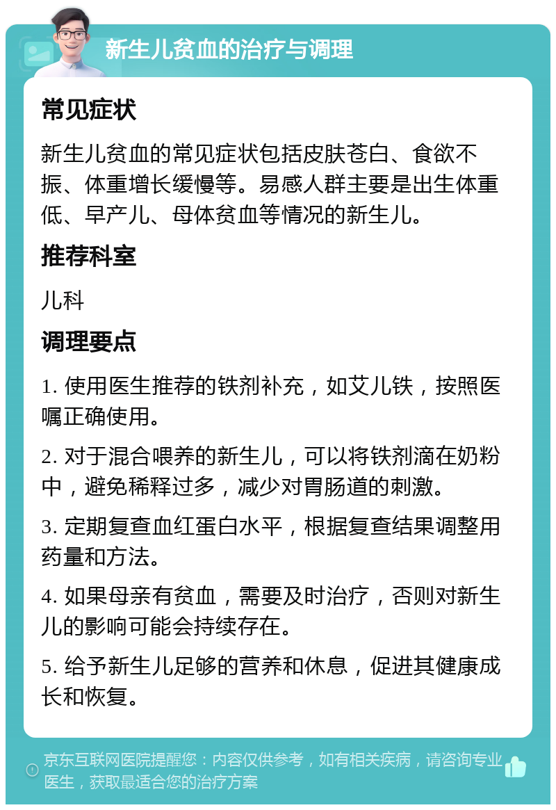 新生儿贫血的治疗与调理 常见症状 新生儿贫血的常见症状包括皮肤苍白、食欲不振、体重增长缓慢等。易感人群主要是出生体重低、早产儿、母体贫血等情况的新生儿。 推荐科室 儿科 调理要点 1. 使用医生推荐的铁剂补充，如艾儿铁，按照医嘱正确使用。 2. 对于混合喂养的新生儿，可以将铁剂滴在奶粉中，避免稀释过多，减少对胃肠道的刺激。 3. 定期复查血红蛋白水平，根据复查结果调整用药量和方法。 4. 如果母亲有贫血，需要及时治疗，否则对新生儿的影响可能会持续存在。 5. 给予新生儿足够的营养和休息，促进其健康成长和恢复。