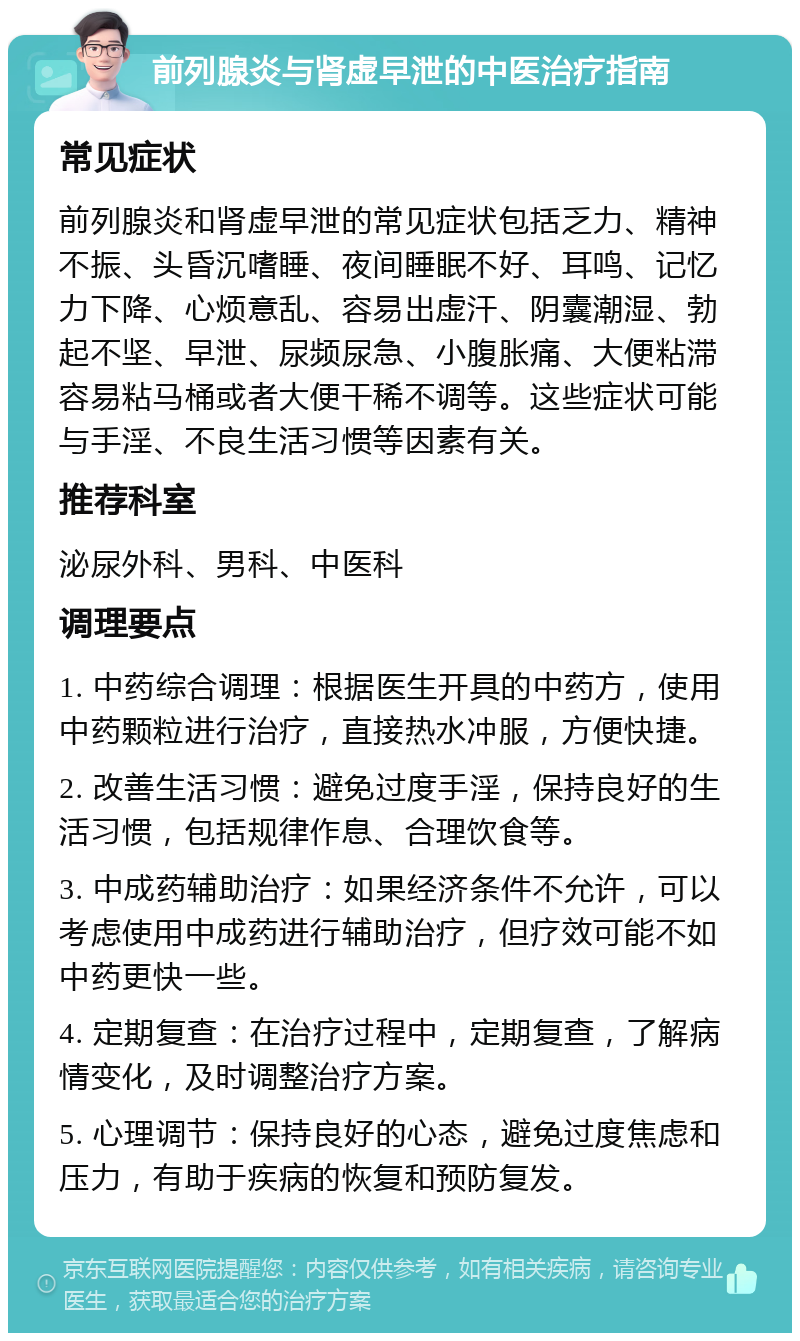 前列腺炎与肾虚早泄的中医治疗指南 常见症状 前列腺炎和肾虚早泄的常见症状包括乏力、精神不振、头昏沉嗜睡、夜间睡眠不好、耳鸣、记忆力下降、心烦意乱、容易出虚汗、阴囊潮湿、勃起不坚、早泄、尿频尿急、小腹胀痛、大便粘滞容易粘马桶或者大便干稀不调等。这些症状可能与手淫、不良生活习惯等因素有关。 推荐科室 泌尿外科、男科、中医科 调理要点 1. 中药综合调理：根据医生开具的中药方，使用中药颗粒进行治疗，直接热水冲服，方便快捷。 2. 改善生活习惯：避免过度手淫，保持良好的生活习惯，包括规律作息、合理饮食等。 3. 中成药辅助治疗：如果经济条件不允许，可以考虑使用中成药进行辅助治疗，但疗效可能不如中药更快一些。 4. 定期复查：在治疗过程中，定期复查，了解病情变化，及时调整治疗方案。 5. 心理调节：保持良好的心态，避免过度焦虑和压力，有助于疾病的恢复和预防复发。