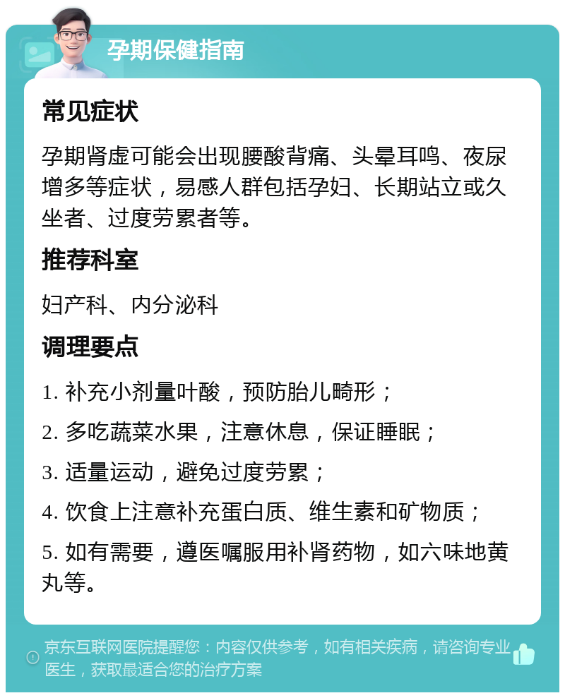 孕期保健指南 常见症状 孕期肾虚可能会出现腰酸背痛、头晕耳鸣、夜尿增多等症状，易感人群包括孕妇、长期站立或久坐者、过度劳累者等。 推荐科室 妇产科、内分泌科 调理要点 1. 补充小剂量叶酸，预防胎儿畸形； 2. 多吃蔬菜水果，注意休息，保证睡眠； 3. 适量运动，避免过度劳累； 4. 饮食上注意补充蛋白质、维生素和矿物质； 5. 如有需要，遵医嘱服用补肾药物，如六味地黄丸等。