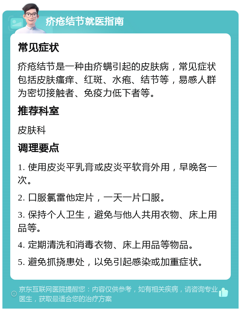 疥疮结节就医指南 常见症状 疥疮结节是一种由疥螨引起的皮肤病，常见症状包括皮肤瘙痒、红斑、水疱、结节等，易感人群为密切接触者、免疫力低下者等。 推荐科室 皮肤科 调理要点 1. 使用皮炎平乳膏或皮炎平软膏外用，早晚各一次。 2. 口服氯雷他定片，一天一片口服。 3. 保持个人卫生，避免与他人共用衣物、床上用品等。 4. 定期清洗和消毒衣物、床上用品等物品。 5. 避免抓挠患处，以免引起感染或加重症状。