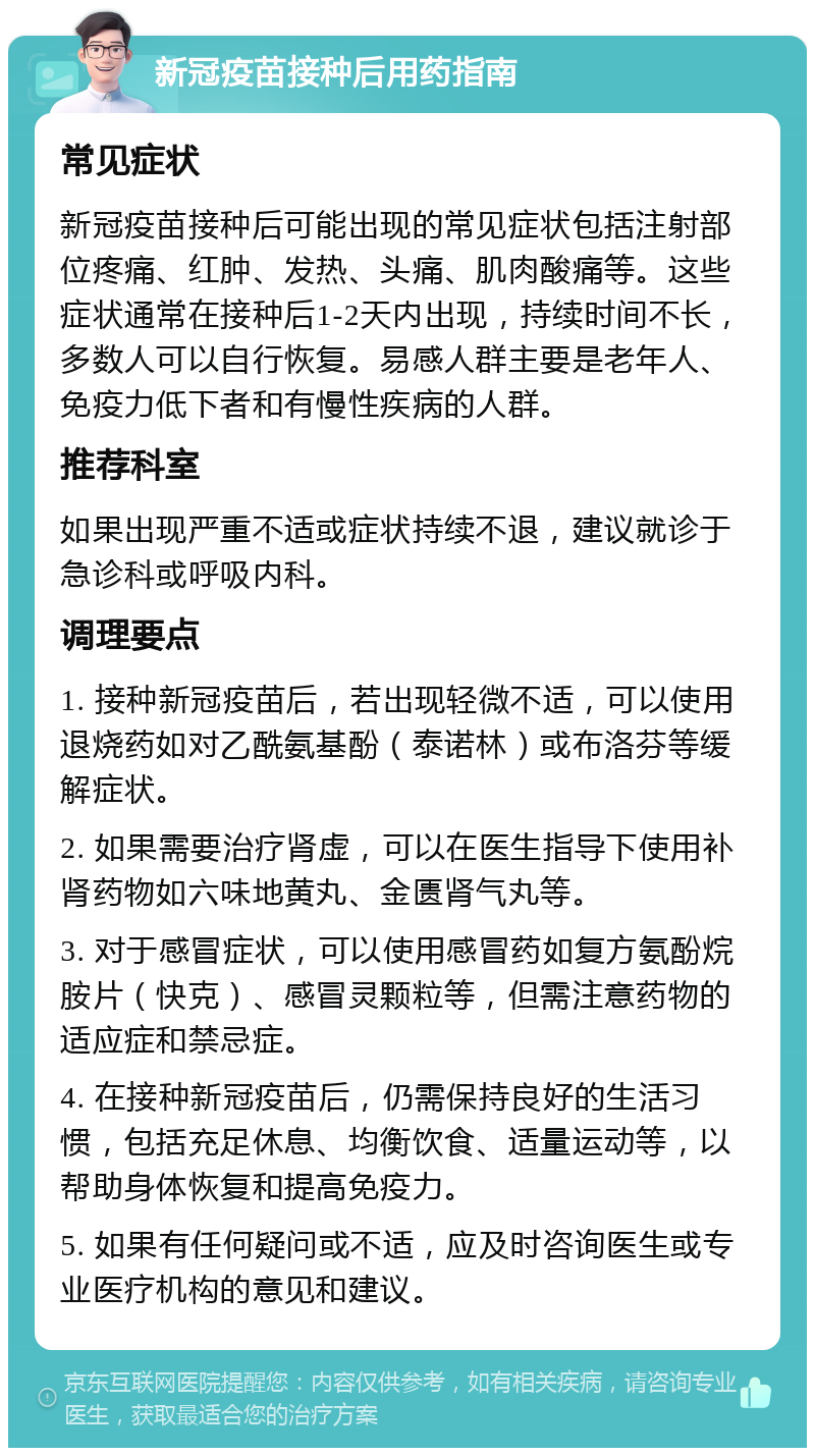 新冠疫苗接种后用药指南 常见症状 新冠疫苗接种后可能出现的常见症状包括注射部位疼痛、红肿、发热、头痛、肌肉酸痛等。这些症状通常在接种后1-2天内出现，持续时间不长，多数人可以自行恢复。易感人群主要是老年人、免疫力低下者和有慢性疾病的人群。 推荐科室 如果出现严重不适或症状持续不退，建议就诊于急诊科或呼吸内科。 调理要点 1. 接种新冠疫苗后，若出现轻微不适，可以使用退烧药如对乙酰氨基酚（泰诺林）或布洛芬等缓解症状。 2. 如果需要治疗肾虚，可以在医生指导下使用补肾药物如六味地黄丸、金匮肾气丸等。 3. 对于感冒症状，可以使用感冒药如复方氨酚烷胺片（快克）、感冒灵颗粒等，但需注意药物的适应症和禁忌症。 4. 在接种新冠疫苗后，仍需保持良好的生活习惯，包括充足休息、均衡饮食、适量运动等，以帮助身体恢复和提高免疫力。 5. 如果有任何疑问或不适，应及时咨询医生或专业医疗机构的意见和建议。