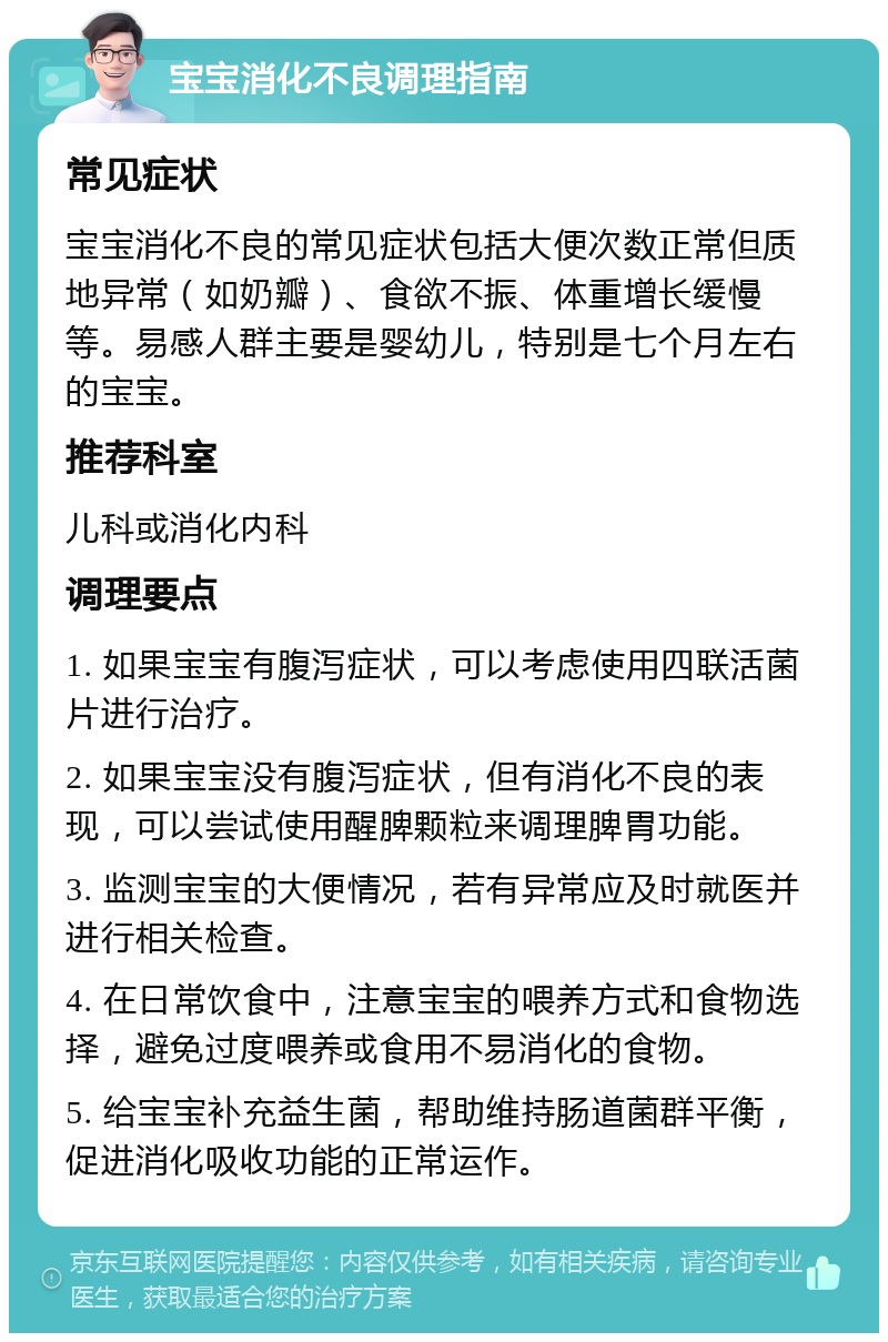 宝宝消化不良调理指南 常见症状 宝宝消化不良的常见症状包括大便次数正常但质地异常（如奶瓣）、食欲不振、体重增长缓慢等。易感人群主要是婴幼儿，特别是七个月左右的宝宝。 推荐科室 儿科或消化内科 调理要点 1. 如果宝宝有腹泻症状，可以考虑使用四联活菌片进行治疗。 2. 如果宝宝没有腹泻症状，但有消化不良的表现，可以尝试使用醒脾颗粒来调理脾胃功能。 3. 监测宝宝的大便情况，若有异常应及时就医并进行相关检查。 4. 在日常饮食中，注意宝宝的喂养方式和食物选择，避免过度喂养或食用不易消化的食物。 5. 给宝宝补充益生菌，帮助维持肠道菌群平衡，促进消化吸收功能的正常运作。