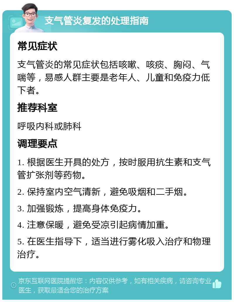 支气管炎复发的处理指南 常见症状 支气管炎的常见症状包括咳嗽、咳痰、胸闷、气喘等，易感人群主要是老年人、儿童和免疫力低下者。 推荐科室 呼吸内科或肺科 调理要点 1. 根据医生开具的处方，按时服用抗生素和支气管扩张剂等药物。 2. 保持室内空气清新，避免吸烟和二手烟。 3. 加强锻炼，提高身体免疫力。 4. 注意保暖，避免受凉引起病情加重。 5. 在医生指导下，适当进行雾化吸入治疗和物理治疗。