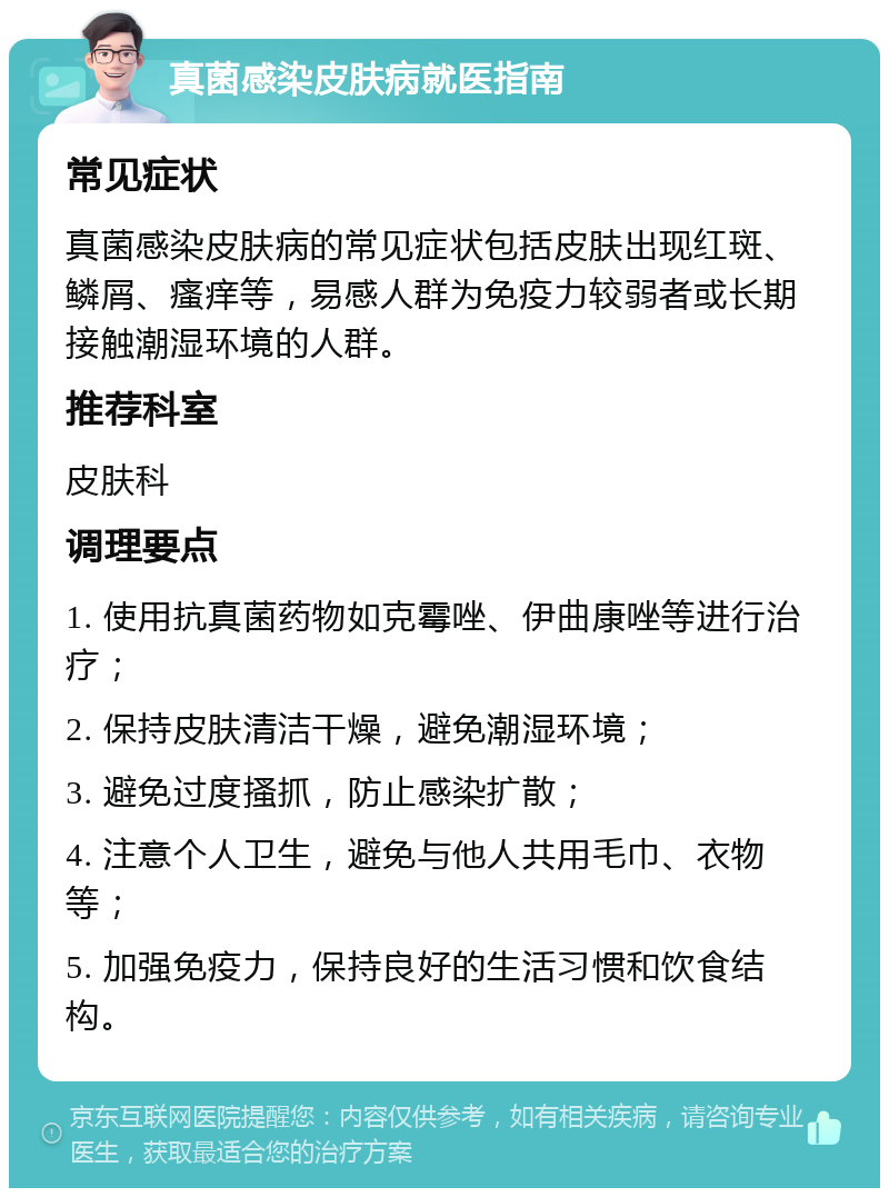 真菌感染皮肤病就医指南 常见症状 真菌感染皮肤病的常见症状包括皮肤出现红斑、鳞屑、瘙痒等，易感人群为免疫力较弱者或长期接触潮湿环境的人群。 推荐科室 皮肤科 调理要点 1. 使用抗真菌药物如克霉唑、伊曲康唑等进行治疗； 2. 保持皮肤清洁干燥，避免潮湿环境； 3. 避免过度搔抓，防止感染扩散； 4. 注意个人卫生，避免与他人共用毛巾、衣物等； 5. 加强免疫力，保持良好的生活习惯和饮食结构。