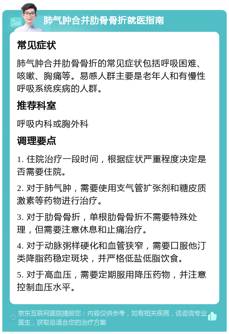 肺气肿合并肋骨骨折就医指南 常见症状 肺气肿合并肋骨骨折的常见症状包括呼吸困难、咳嗽、胸痛等。易感人群主要是老年人和有慢性呼吸系统疾病的人群。 推荐科室 呼吸内科或胸外科 调理要点 1. 住院治疗一段时间，根据症状严重程度决定是否需要住院。 2. 对于肺气肿，需要使用支气管扩张剂和糖皮质激素等药物进行治疗。 3. 对于肋骨骨折，单根肋骨骨折不需要特殊处理，但需要注意休息和止痛治疗。 4. 对于动脉粥样硬化和血管狭窄，需要口服他汀类降脂药稳定斑块，并严格低盐低脂饮食。 5. 对于高血压，需要定期服用降压药物，并注意控制血压水平。