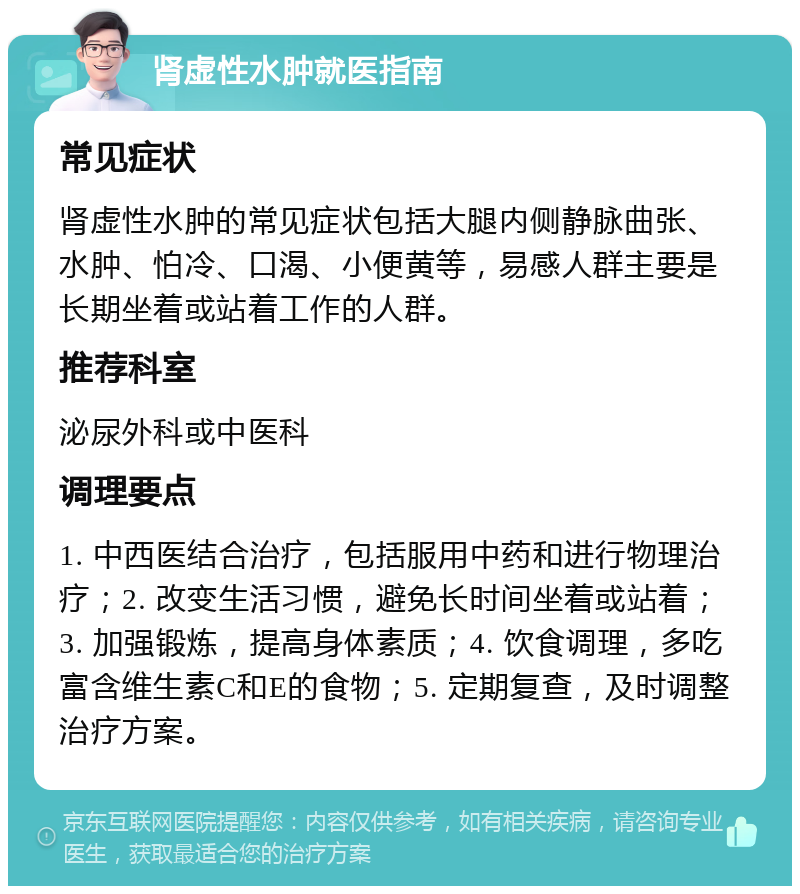 肾虚性水肿就医指南 常见症状 肾虚性水肿的常见症状包括大腿内侧静脉曲张、水肿、怕冷、口渴、小便黄等，易感人群主要是长期坐着或站着工作的人群。 推荐科室 泌尿外科或中医科 调理要点 1. 中西医结合治疗，包括服用中药和进行物理治疗；2. 改变生活习惯，避免长时间坐着或站着；3. 加强锻炼，提高身体素质；4. 饮食调理，多吃富含维生素C和E的食物；5. 定期复查，及时调整治疗方案。