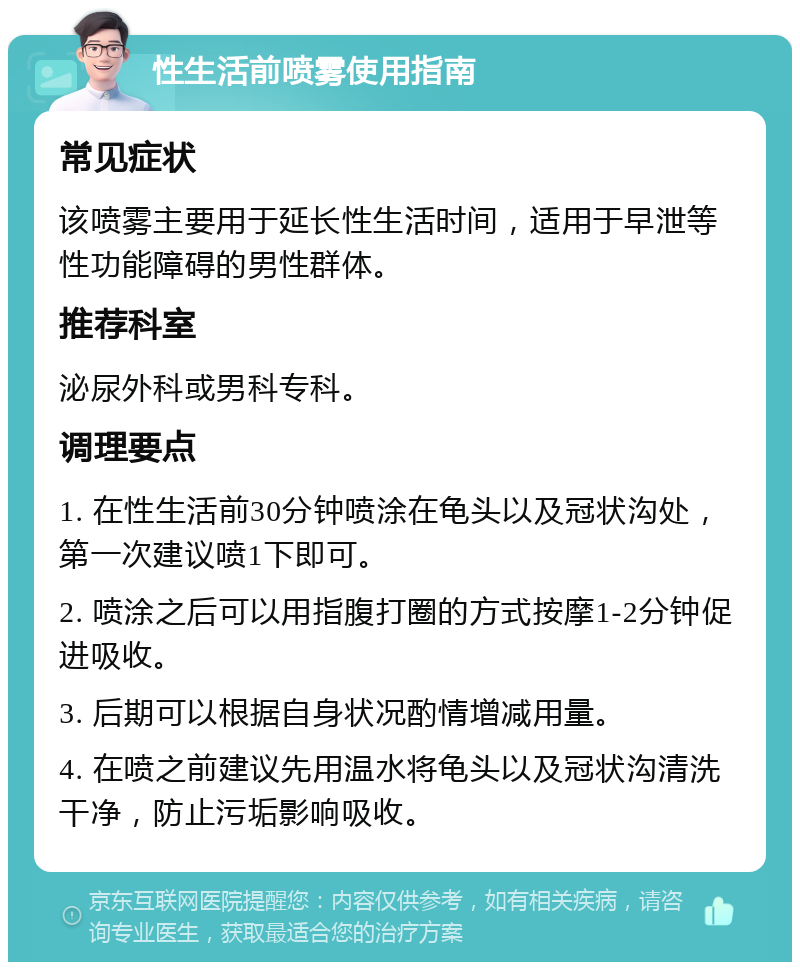 性生活前喷雾使用指南 常见症状 该喷雾主要用于延长性生活时间，适用于早泄等性功能障碍的男性群体。 推荐科室 泌尿外科或男科专科。 调理要点 1. 在性生活前30分钟喷涂在龟头以及冠状沟处，第一次建议喷1下即可。 2. 喷涂之后可以用指腹打圈的方式按摩1-2分钟促进吸收。 3. 后期可以根据自身状况酌情增减用量。 4. 在喷之前建议先用温水将龟头以及冠状沟清洗干净，防止污垢影响吸收。