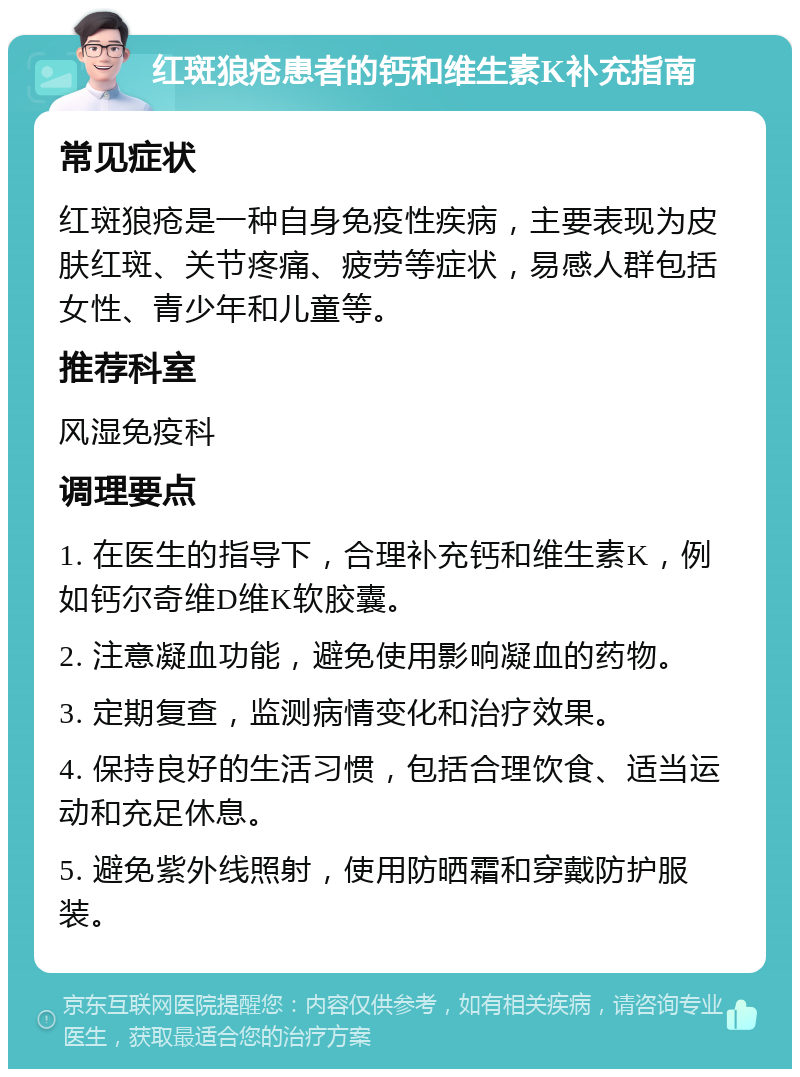 红斑狼疮患者的钙和维生素K补充指南 常见症状 红斑狼疮是一种自身免疫性疾病，主要表现为皮肤红斑、关节疼痛、疲劳等症状，易感人群包括女性、青少年和儿童等。 推荐科室 风湿免疫科 调理要点 1. 在医生的指导下，合理补充钙和维生素K，例如钙尔奇维D维K软胶囊。 2. 注意凝血功能，避免使用影响凝血的药物。 3. 定期复查，监测病情变化和治疗效果。 4. 保持良好的生活习惯，包括合理饮食、适当运动和充足休息。 5. 避免紫外线照射，使用防晒霜和穿戴防护服装。