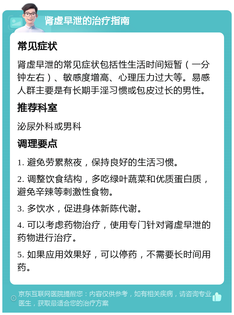 肾虚早泄的治疗指南 常见症状 肾虚早泄的常见症状包括性生活时间短暂（一分钟左右）、敏感度增高、心理压力过大等。易感人群主要是有长期手淫习惯或包皮过长的男性。 推荐科室 泌尿外科或男科 调理要点 1. 避免劳累熬夜，保持良好的生活习惯。 2. 调整饮食结构，多吃绿叶蔬菜和优质蛋白质，避免辛辣等刺激性食物。 3. 多饮水，促进身体新陈代谢。 4. 可以考虑药物治疗，使用专门针对肾虚早泄的药物进行治疗。 5. 如果应用效果好，可以停药，不需要长时间用药。