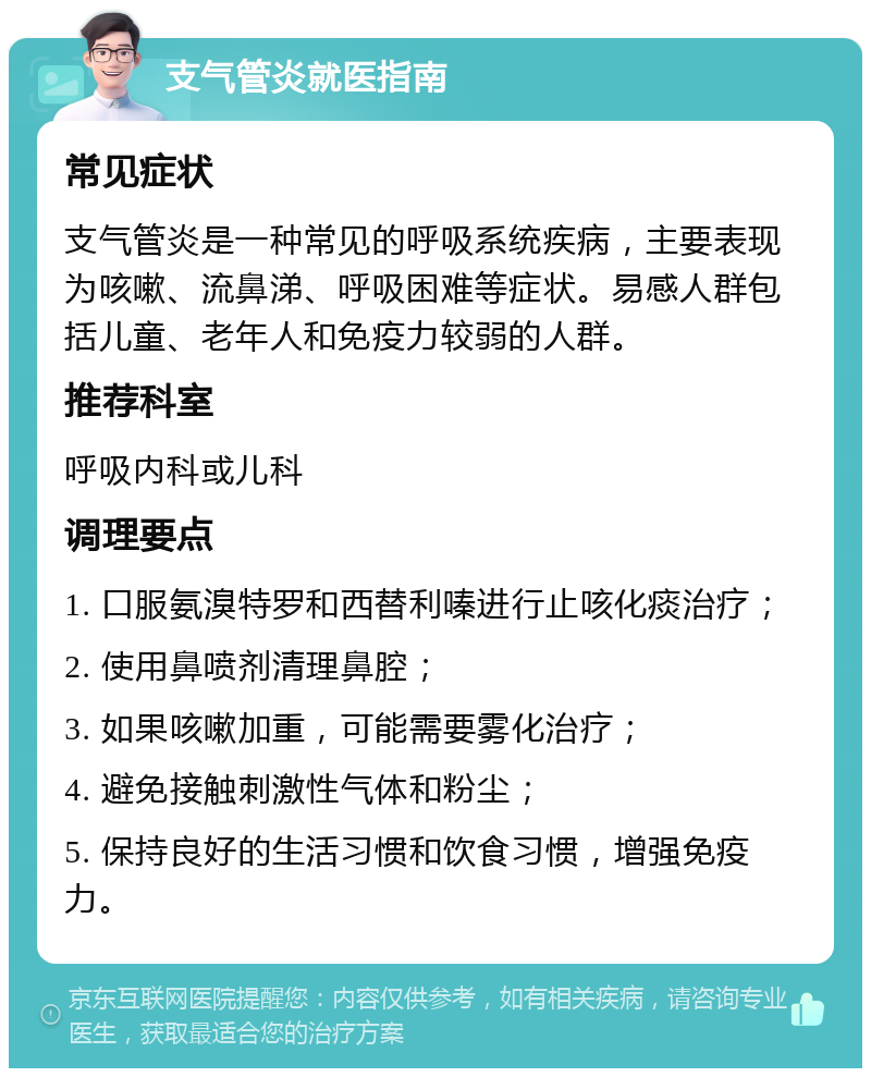 支气管炎就医指南 常见症状 支气管炎是一种常见的呼吸系统疾病，主要表现为咳嗽、流鼻涕、呼吸困难等症状。易感人群包括儿童、老年人和免疫力较弱的人群。 推荐科室 呼吸内科或儿科 调理要点 1. 口服氨溴特罗和西替利嗪进行止咳化痰治疗； 2. 使用鼻喷剂清理鼻腔； 3. 如果咳嗽加重，可能需要雾化治疗； 4. 避免接触刺激性气体和粉尘； 5. 保持良好的生活习惯和饮食习惯，增强免疫力。