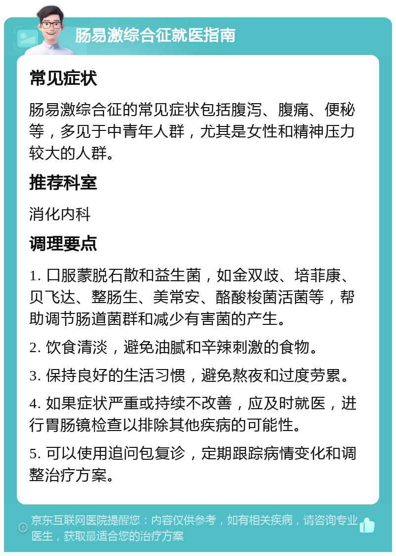 肠易激综合征就医指南 常见症状 肠易激综合征的常见症状包括腹泻、腹痛、便秘等，多见于中青年人群，尤其是女性和精神压力较大的人群。 推荐科室 消化内科 调理要点 1. 口服蒙脱石散和益生菌，如金双歧、培菲康、贝飞达、整肠生、美常安、酪酸梭菌活菌等，帮助调节肠道菌群和减少有害菌的产生。 2. 饮食清淡，避免油腻和辛辣刺激的食物。 3. 保持良好的生活习惯，避免熬夜和过度劳累。 4. 如果症状严重或持续不改善，应及时就医，进行胃肠镜检查以排除其他疾病的可能性。 5. 可以使用追问包复诊，定期跟踪病情变化和调整治疗方案。