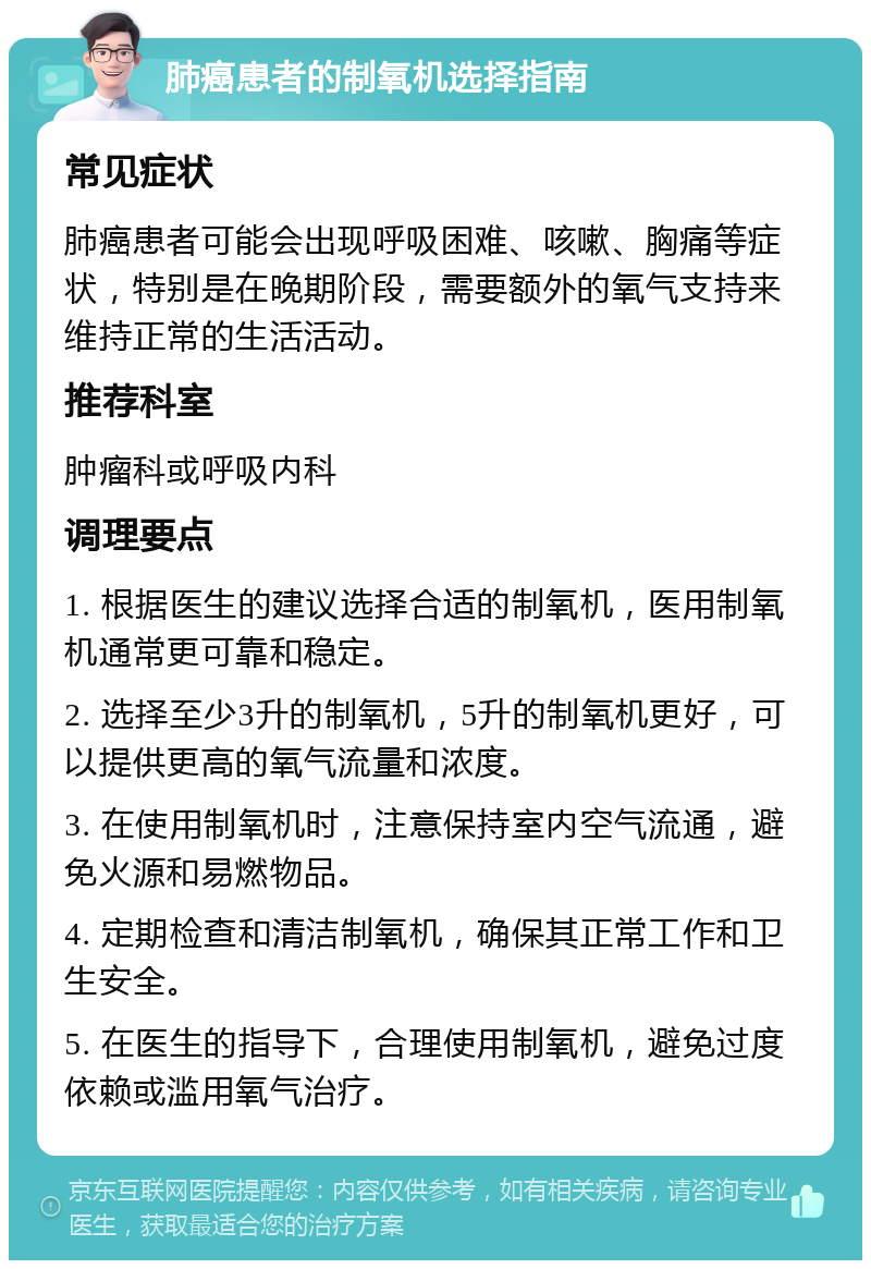 肺癌患者的制氧机选择指南 常见症状 肺癌患者可能会出现呼吸困难、咳嗽、胸痛等症状，特别是在晚期阶段，需要额外的氧气支持来维持正常的生活活动。 推荐科室 肿瘤科或呼吸内科 调理要点 1. 根据医生的建议选择合适的制氧机，医用制氧机通常更可靠和稳定。 2. 选择至少3升的制氧机，5升的制氧机更好，可以提供更高的氧气流量和浓度。 3. 在使用制氧机时，注意保持室内空气流通，避免火源和易燃物品。 4. 定期检查和清洁制氧机，确保其正常工作和卫生安全。 5. 在医生的指导下，合理使用制氧机，避免过度依赖或滥用氧气治疗。