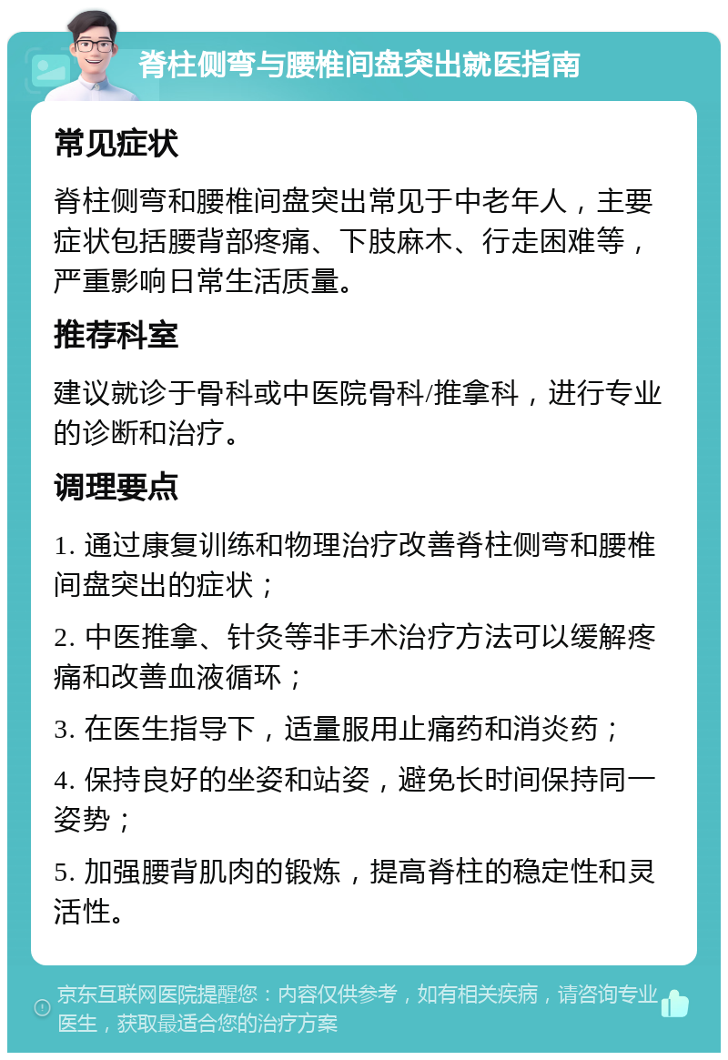 脊柱侧弯与腰椎间盘突出就医指南 常见症状 脊柱侧弯和腰椎间盘突出常见于中老年人，主要症状包括腰背部疼痛、下肢麻木、行走困难等，严重影响日常生活质量。 推荐科室 建议就诊于骨科或中医院骨科/推拿科，进行专业的诊断和治疗。 调理要点 1. 通过康复训练和物理治疗改善脊柱侧弯和腰椎间盘突出的症状； 2. 中医推拿、针灸等非手术治疗方法可以缓解疼痛和改善血液循环； 3. 在医生指导下，适量服用止痛药和消炎药； 4. 保持良好的坐姿和站姿，避免长时间保持同一姿势； 5. 加强腰背肌肉的锻炼，提高脊柱的稳定性和灵活性。