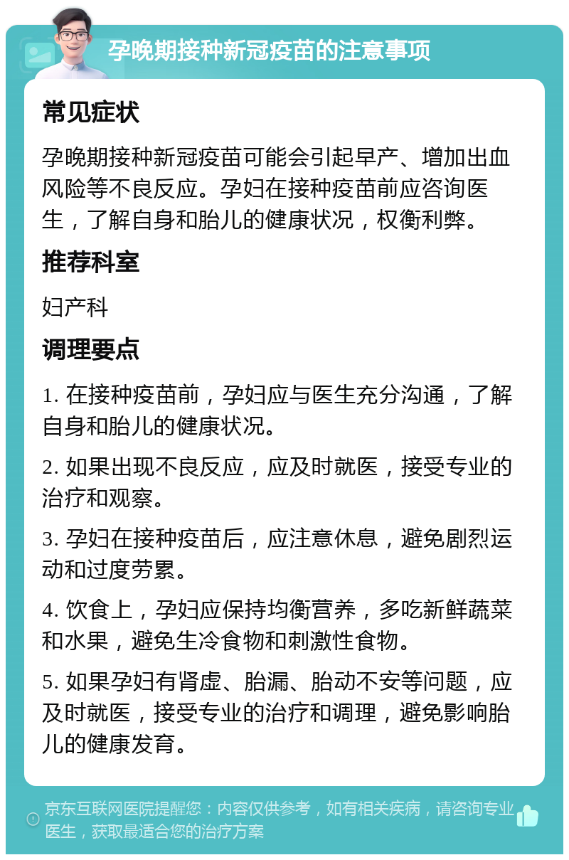 孕晚期接种新冠疫苗的注意事项 常见症状 孕晚期接种新冠疫苗可能会引起早产、增加出血风险等不良反应。孕妇在接种疫苗前应咨询医生，了解自身和胎儿的健康状况，权衡利弊。 推荐科室 妇产科 调理要点 1. 在接种疫苗前，孕妇应与医生充分沟通，了解自身和胎儿的健康状况。 2. 如果出现不良反应，应及时就医，接受专业的治疗和观察。 3. 孕妇在接种疫苗后，应注意休息，避免剧烈运动和过度劳累。 4. 饮食上，孕妇应保持均衡营养，多吃新鲜蔬菜和水果，避免生冷食物和刺激性食物。 5. 如果孕妇有肾虚、胎漏、胎动不安等问题，应及时就医，接受专业的治疗和调理，避免影响胎儿的健康发育。