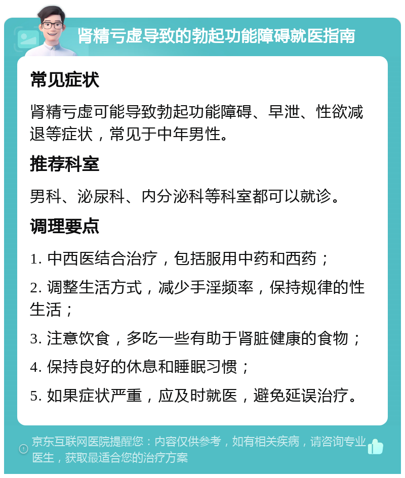 肾精亏虚导致的勃起功能障碍就医指南 常见症状 肾精亏虚可能导致勃起功能障碍、早泄、性欲减退等症状，常见于中年男性。 推荐科室 男科、泌尿科、内分泌科等科室都可以就诊。 调理要点 1. 中西医结合治疗，包括服用中药和西药； 2. 调整生活方式，减少手淫频率，保持规律的性生活； 3. 注意饮食，多吃一些有助于肾脏健康的食物； 4. 保持良好的休息和睡眠习惯； 5. 如果症状严重，应及时就医，避免延误治疗。