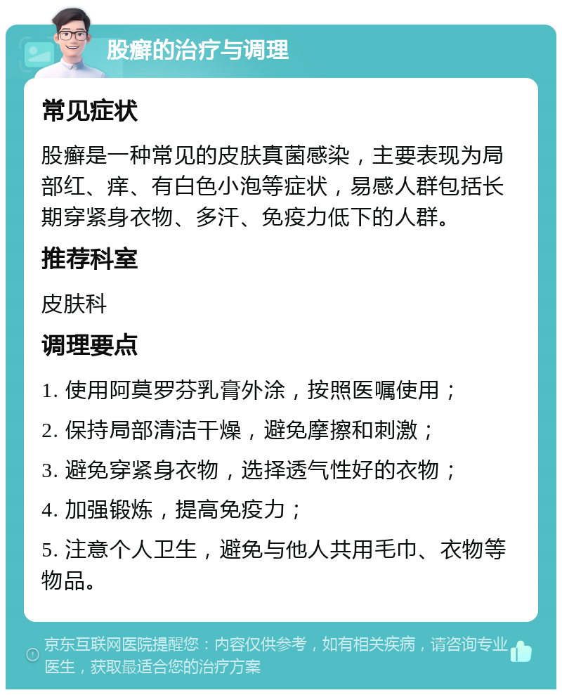 股癣的治疗与调理 常见症状 股癣是一种常见的皮肤真菌感染，主要表现为局部红、痒、有白色小泡等症状，易感人群包括长期穿紧身衣物、多汗、免疫力低下的人群。 推荐科室 皮肤科 调理要点 1. 使用阿莫罗芬乳膏外涂，按照医嘱使用； 2. 保持局部清洁干燥，避免摩擦和刺激； 3. 避免穿紧身衣物，选择透气性好的衣物； 4. 加强锻炼，提高免疫力； 5. 注意个人卫生，避免与他人共用毛巾、衣物等物品。