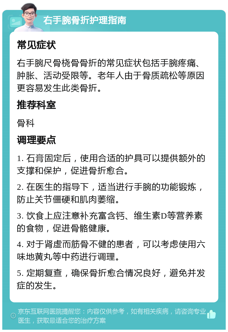 右手腕骨折护理指南 常见症状 右手腕尺骨桡骨骨折的常见症状包括手腕疼痛、肿胀、活动受限等。老年人由于骨质疏松等原因更容易发生此类骨折。 推荐科室 骨科 调理要点 1. 石膏固定后，使用合适的护具可以提供额外的支撑和保护，促进骨折愈合。 2. 在医生的指导下，适当进行手腕的功能锻炼，防止关节僵硬和肌肉萎缩。 3. 饮食上应注意补充富含钙、维生素D等营养素的食物，促进骨骼健康。 4. 对于肾虚而筋骨不健的患者，可以考虑使用六味地黄丸等中药进行调理。 5. 定期复查，确保骨折愈合情况良好，避免并发症的发生。