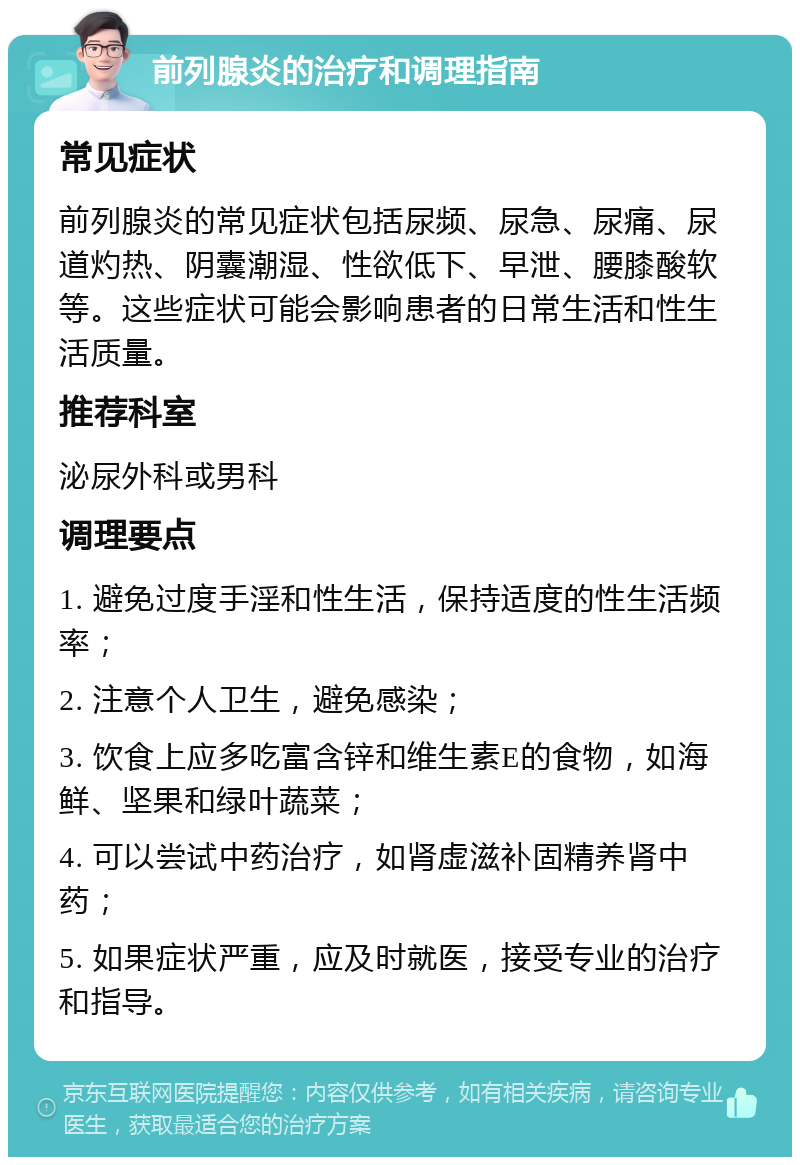 前列腺炎的治疗和调理指南 常见症状 前列腺炎的常见症状包括尿频、尿急、尿痛、尿道灼热、阴囊潮湿、性欲低下、早泄、腰膝酸软等。这些症状可能会影响患者的日常生活和性生活质量。 推荐科室 泌尿外科或男科 调理要点 1. 避免过度手淫和性生活，保持适度的性生活频率； 2. 注意个人卫生，避免感染； 3. 饮食上应多吃富含锌和维生素E的食物，如海鲜、坚果和绿叶蔬菜； 4. 可以尝试中药治疗，如肾虚滋补固精养肾中药； 5. 如果症状严重，应及时就医，接受专业的治疗和指导。