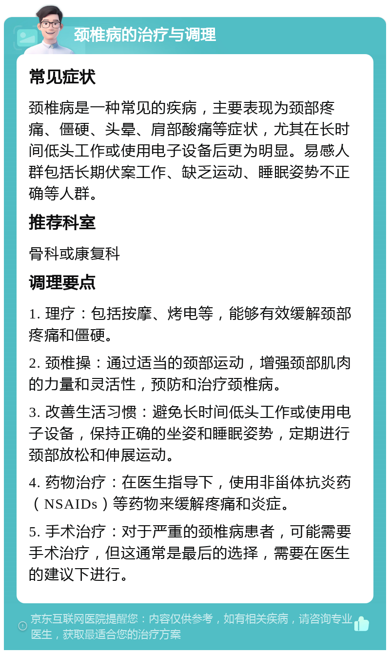 颈椎病的治疗与调理 常见症状 颈椎病是一种常见的疾病，主要表现为颈部疼痛、僵硬、头晕、肩部酸痛等症状，尤其在长时间低头工作或使用电子设备后更为明显。易感人群包括长期伏案工作、缺乏运动、睡眠姿势不正确等人群。 推荐科室 骨科或康复科 调理要点 1. 理疗：包括按摩、烤电等，能够有效缓解颈部疼痛和僵硬。 2. 颈椎操：通过适当的颈部运动，增强颈部肌肉的力量和灵活性，预防和治疗颈椎病。 3. 改善生活习惯：避免长时间低头工作或使用电子设备，保持正确的坐姿和睡眠姿势，定期进行颈部放松和伸展运动。 4. 药物治疗：在医生指导下，使用非甾体抗炎药（NSAIDs）等药物来缓解疼痛和炎症。 5. 手术治疗：对于严重的颈椎病患者，可能需要手术治疗，但这通常是最后的选择，需要在医生的建议下进行。