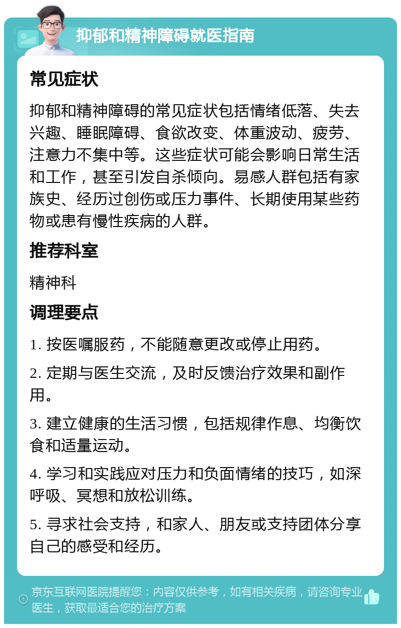 抑郁和精神障碍就医指南 常见症状 抑郁和精神障碍的常见症状包括情绪低落、失去兴趣、睡眠障碍、食欲改变、体重波动、疲劳、注意力不集中等。这些症状可能会影响日常生活和工作，甚至引发自杀倾向。易感人群包括有家族史、经历过创伤或压力事件、长期使用某些药物或患有慢性疾病的人群。 推荐科室 精神科 调理要点 1. 按医嘱服药，不能随意更改或停止用药。 2. 定期与医生交流，及时反馈治疗效果和副作用。 3. 建立健康的生活习惯，包括规律作息、均衡饮食和适量运动。 4. 学习和实践应对压力和负面情绪的技巧，如深呼吸、冥想和放松训练。 5. 寻求社会支持，和家人、朋友或支持团体分享自己的感受和经历。