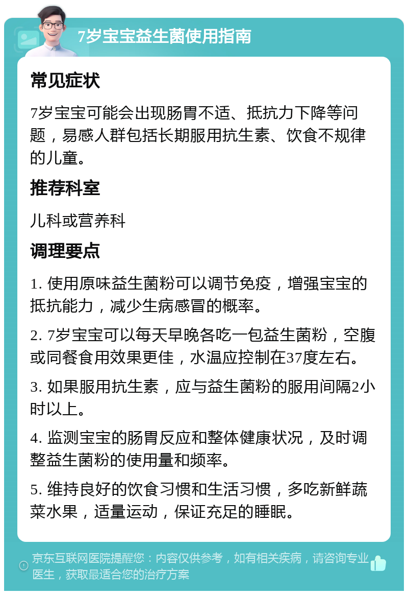 7岁宝宝益生菌使用指南 常见症状 7岁宝宝可能会出现肠胃不适、抵抗力下降等问题，易感人群包括长期服用抗生素、饮食不规律的儿童。 推荐科室 儿科或营养科 调理要点 1. 使用原味益生菌粉可以调节免疫，增强宝宝的抵抗能力，减少生病感冒的概率。 2. 7岁宝宝可以每天早晚各吃一包益生菌粉，空腹或同餐食用效果更佳，水温应控制在37度左右。 3. 如果服用抗生素，应与益生菌粉的服用间隔2小时以上。 4. 监测宝宝的肠胃反应和整体健康状况，及时调整益生菌粉的使用量和频率。 5. 维持良好的饮食习惯和生活习惯，多吃新鲜蔬菜水果，适量运动，保证充足的睡眠。