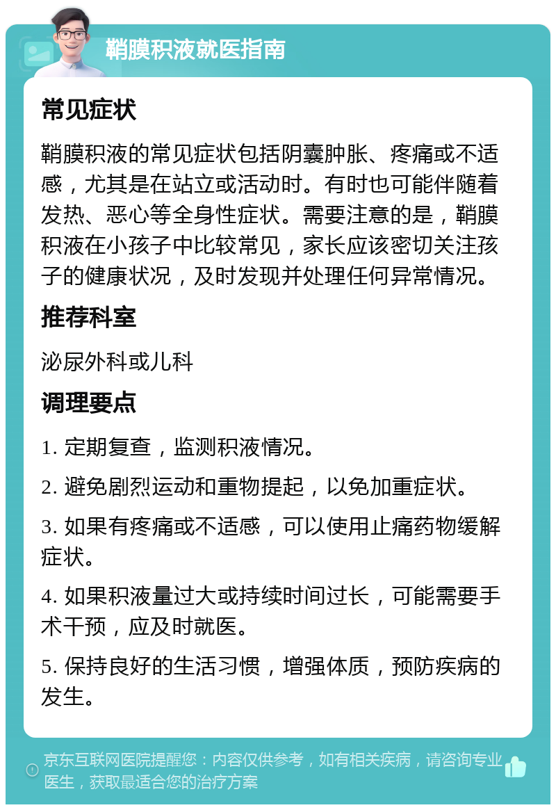 鞘膜积液就医指南 常见症状 鞘膜积液的常见症状包括阴囊肿胀、疼痛或不适感，尤其是在站立或活动时。有时也可能伴随着发热、恶心等全身性症状。需要注意的是，鞘膜积液在小孩子中比较常见，家长应该密切关注孩子的健康状况，及时发现并处理任何异常情况。 推荐科室 泌尿外科或儿科 调理要点 1. 定期复查，监测积液情况。 2. 避免剧烈运动和重物提起，以免加重症状。 3. 如果有疼痛或不适感，可以使用止痛药物缓解症状。 4. 如果积液量过大或持续时间过长，可能需要手术干预，应及时就医。 5. 保持良好的生活习惯，增强体质，预防疾病的发生。