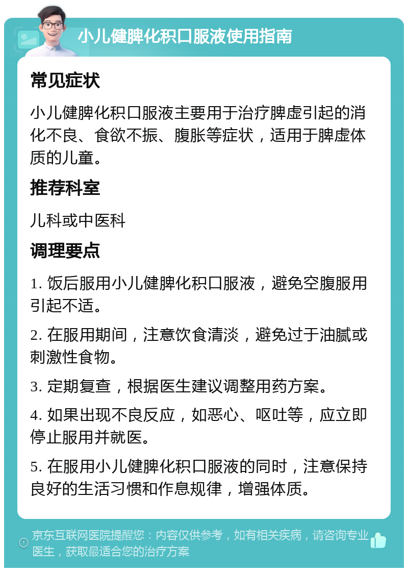 小儿健脾化积口服液使用指南 常见症状 小儿健脾化积口服液主要用于治疗脾虚引起的消化不良、食欲不振、腹胀等症状，适用于脾虚体质的儿童。 推荐科室 儿科或中医科 调理要点 1. 饭后服用小儿健脾化积口服液，避免空腹服用引起不适。 2. 在服用期间，注意饮食清淡，避免过于油腻或刺激性食物。 3. 定期复查，根据医生建议调整用药方案。 4. 如果出现不良反应，如恶心、呕吐等，应立即停止服用并就医。 5. 在服用小儿健脾化积口服液的同时，注意保持良好的生活习惯和作息规律，增强体质。