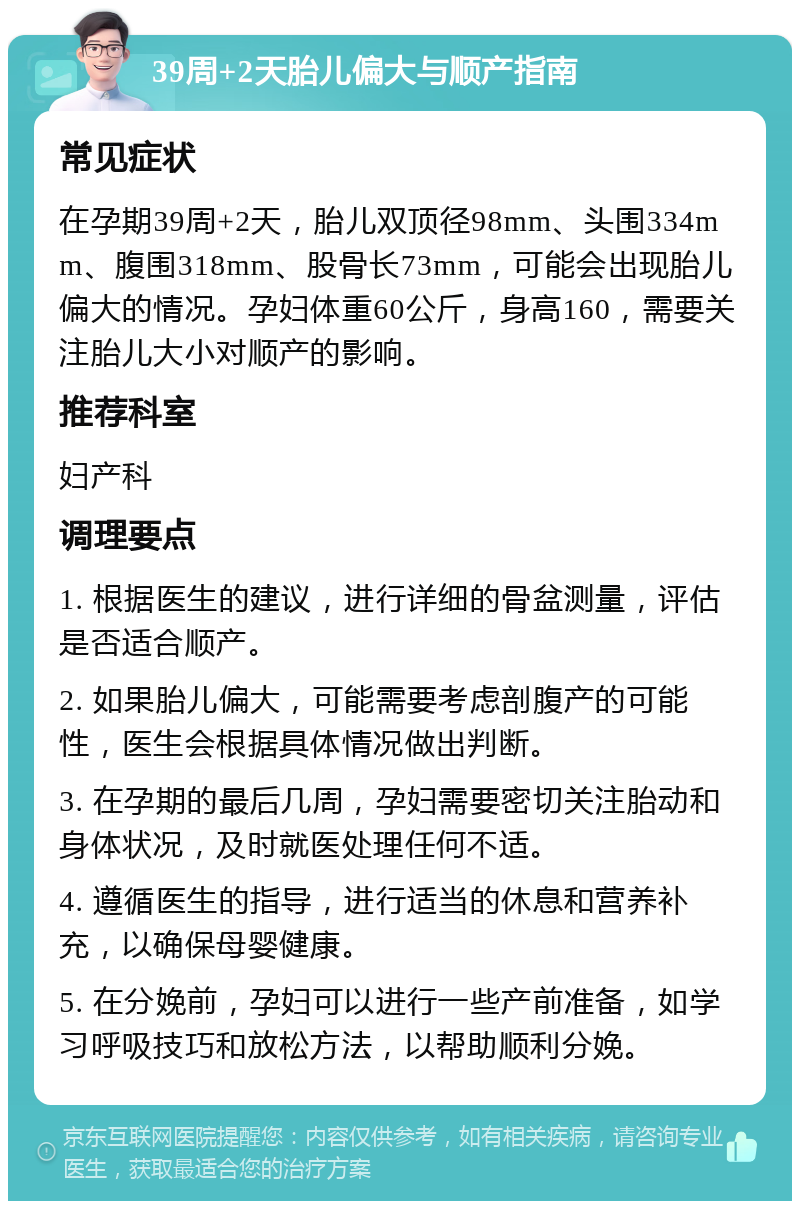 39周+2天胎儿偏大与顺产指南 常见症状 在孕期39周+2天，胎儿双顶径98mm、头围334mm、腹围318mm、股骨长73mm，可能会出现胎儿偏大的情况。孕妇体重60公斤，身高160，需要关注胎儿大小对顺产的影响。 推荐科室 妇产科 调理要点 1. 根据医生的建议，进行详细的骨盆测量，评估是否适合顺产。 2. 如果胎儿偏大，可能需要考虑剖腹产的可能性，医生会根据具体情况做出判断。 3. 在孕期的最后几周，孕妇需要密切关注胎动和身体状况，及时就医处理任何不适。 4. 遵循医生的指导，进行适当的休息和营养补充，以确保母婴健康。 5. 在分娩前，孕妇可以进行一些产前准备，如学习呼吸技巧和放松方法，以帮助顺利分娩。