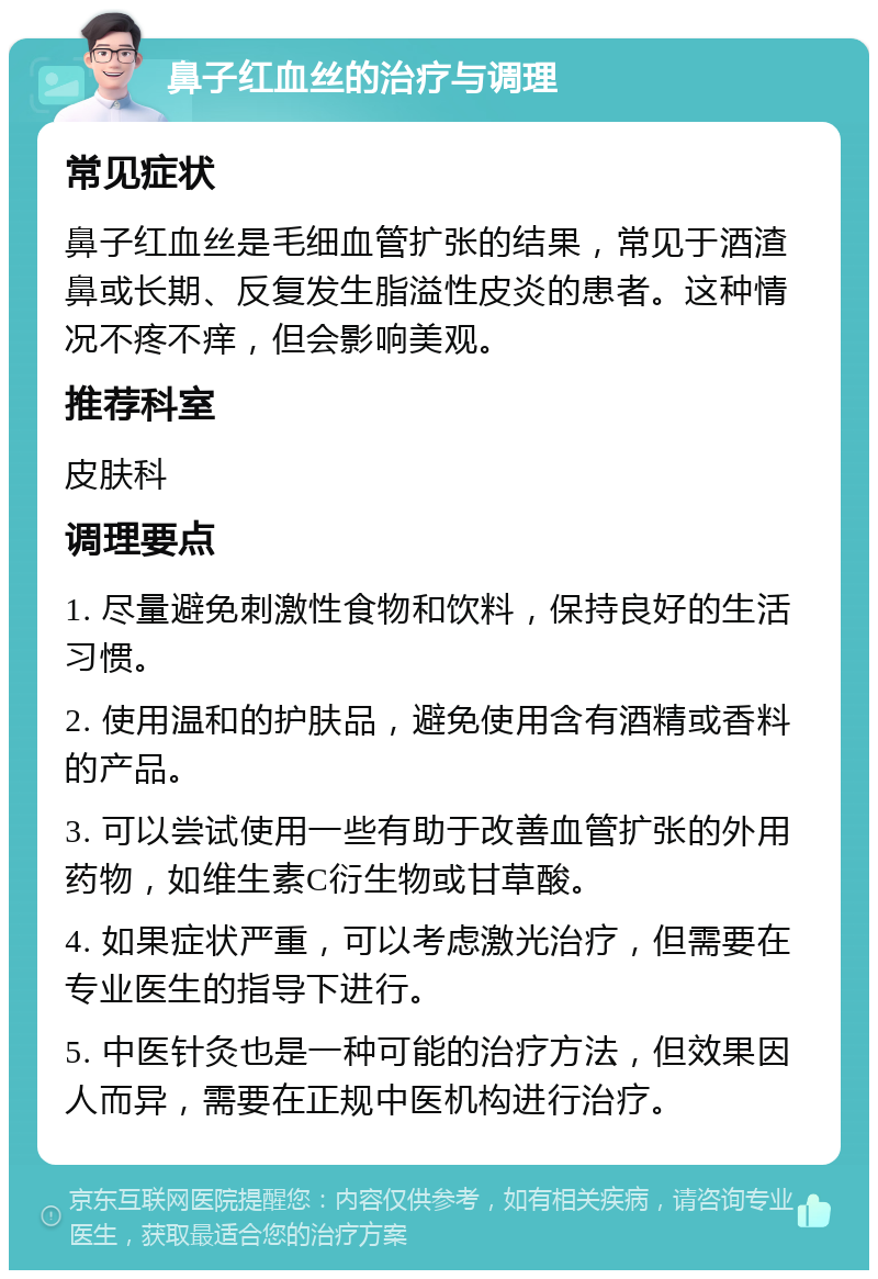 鼻子红血丝的治疗与调理 常见症状 鼻子红血丝是毛细血管扩张的结果，常见于酒渣鼻或长期、反复发生脂溢性皮炎的患者。这种情况不疼不痒，但会影响美观。 推荐科室 皮肤科 调理要点 1. 尽量避免刺激性食物和饮料，保持良好的生活习惯。 2. 使用温和的护肤品，避免使用含有酒精或香料的产品。 3. 可以尝试使用一些有助于改善血管扩张的外用药物，如维生素C衍生物或甘草酸。 4. 如果症状严重，可以考虑激光治疗，但需要在专业医生的指导下进行。 5. 中医针灸也是一种可能的治疗方法，但效果因人而异，需要在正规中医机构进行治疗。