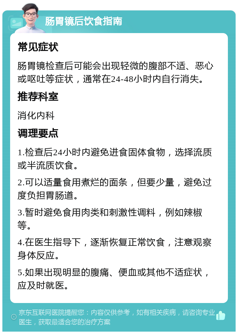 肠胃镜后饮食指南 常见症状 肠胃镜检查后可能会出现轻微的腹部不适、恶心或呕吐等症状，通常在24-48小时内自行消失。 推荐科室 消化内科 调理要点 1.检查后24小时内避免进食固体食物，选择流质或半流质饮食。 2.可以适量食用煮烂的面条，但要少量，避免过度负担胃肠道。 3.暂时避免食用肉类和刺激性调料，例如辣椒等。 4.在医生指导下，逐渐恢复正常饮食，注意观察身体反应。 5.如果出现明显的腹痛、便血或其他不适症状，应及时就医。