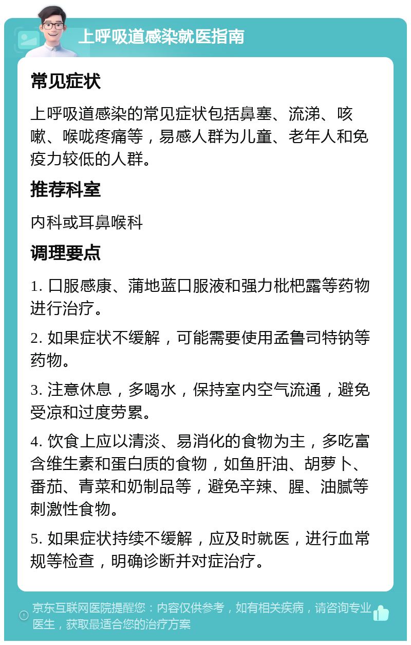 上呼吸道感染就医指南 常见症状 上呼吸道感染的常见症状包括鼻塞、流涕、咳嗽、喉咙疼痛等，易感人群为儿童、老年人和免疫力较低的人群。 推荐科室 内科或耳鼻喉科 调理要点 1. 口服感康、蒲地蓝口服液和强力枇杷露等药物进行治疗。 2. 如果症状不缓解，可能需要使用孟鲁司特钠等药物。 3. 注意休息，多喝水，保持室内空气流通，避免受凉和过度劳累。 4. 饮食上应以清淡、易消化的食物为主，多吃富含维生素和蛋白质的食物，如鱼肝油、胡萝卜、番茄、青菜和奶制品等，避免辛辣、腥、油腻等刺激性食物。 5. 如果症状持续不缓解，应及时就医，进行血常规等检查，明确诊断并对症治疗。